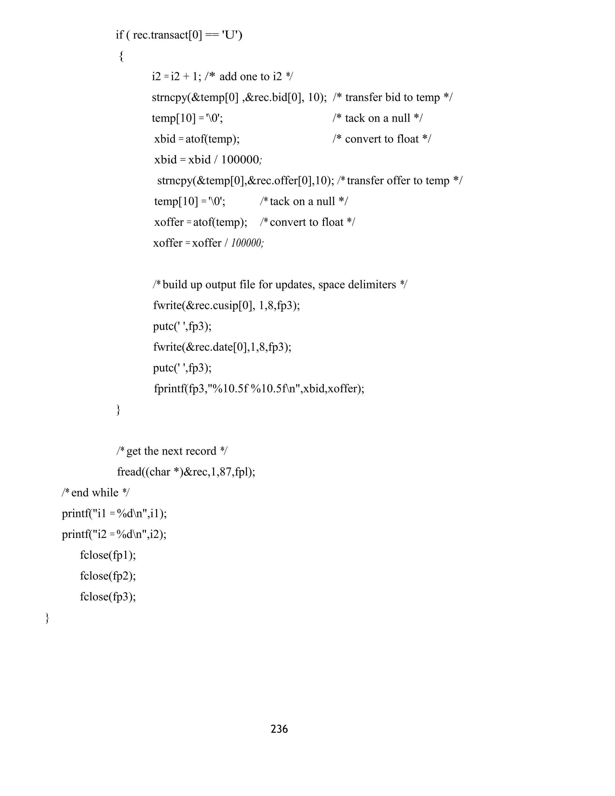 if ( rec.transact[0] == 'U') 
{ 
i2 = i2 + 1; /* add one to i2 */ 
strncpy(&temp[0] ,&rec.bid[0], 10); /* transfer bid to temp */ 
temp[10] = '0'; /* tack on a null */ 
xbid = atof(temp); /* convert to float */ 
xbid = xbid / 100000; 
strncpy(&temp[0],&rec.offer[0],10); /* transfer offer to temp */ 
temp[10] = '0'; /* tack on a null */ 
xoffer = atof(temp); /* convert to float */ 
xoffer = xoffer / 100000; 
/* build up output file for updates, space delimiters */ 
fwrite(&rec.cusip[0], 1,8,fp3); 
putc(' ',fp3); 
fwrite(&rec.date[0],1,8,fp3); 
putc(' ',fp3); 
fprintf(fp3,"%10.5f %10.5fn",xbid,xoffer); 
} 
/* get the next record */ 
fread((char *)&rec,1,87,fpl); 
/* end while */ 
printf("i1 = %dn",i1); 
printf("i2 = %dn",i2); 
fclose(fp1); 
fclose(fp2); 
fclose(fp3); 
} 
236 
 