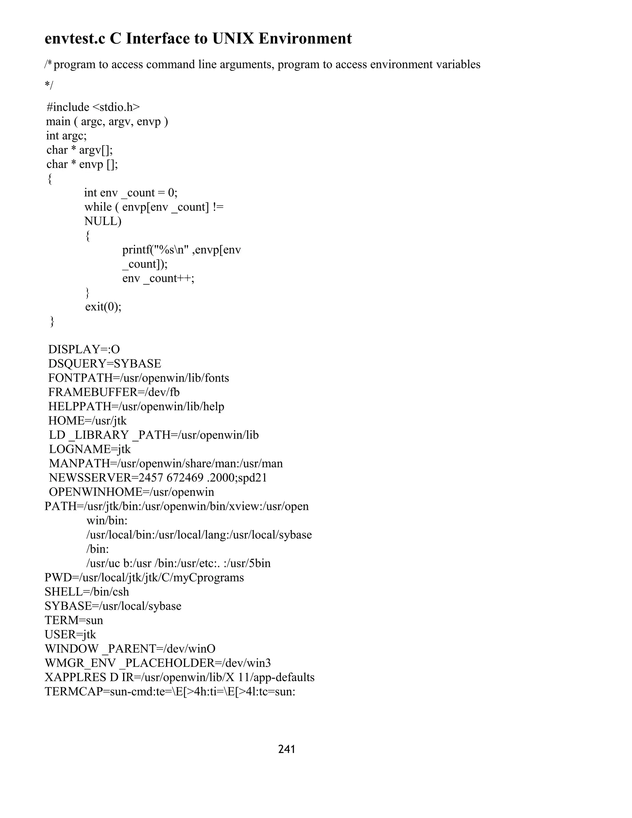 envtest.c C Interface to UNIX Environment 
/* program to access command line arguments, program to access environment variables 
*/ 
#include <stdio.h> 
main ( argc, argv, envp ) 
int argc; 
char * argv[]; 
char * envp []; 
{ 
int env _count = 0; 
while ( envp[env _count] != 
NULL) 
{ 
printf("%sn" ,envp[env 
_count]); 
env _count++; 
} 
exit(0); 
} 
DISPLAY=:O 
DSQUERY=SYBASE 
FONTPATH=/usr/openwin/lib/fonts 
FRAMEBUFFER=/dev/fb 
HELPPATH=/usr/openwin/lib/help 
HOME=/usr/jtk 
LD _LIBRARY _PATH=/usr/openwin/lib 
LOGNAME=jtk 
MANPATH=/usr/openwin/share/man:/usr/man 
NEWSSERVER=2457 672469 .2000;spd21 
OPENWINHOME=/usr/openwin 
PATH=/usr/jtk/bin:/usr/openwin/bin/xview:/usr/open 
win/bin: 
/usr/local/bin:/usr/local/lang:/usr/local/sybase 
/bin: 
/usr/uc b:/usr /bin:/usr/etc:. :/usr/5bin 
PWD=/usr/local/jtk/jtk/C/myCprograms 
SHELL=/bin/csh 
SYBASE=/usr/local/sybase 
TERM=sun 
USER=jtk 
WINDOW _PARENT=/dev/winO 
WMGR_ENV _PLACEHOLDER=/dev/win3 
XAPPLRES D IR=/usr/openwin/lib/X 11/app-defaults 
TERMCAP=sun-cmd:te=E[>4h:ti=E[>4l:tc=sun: 
241 
 