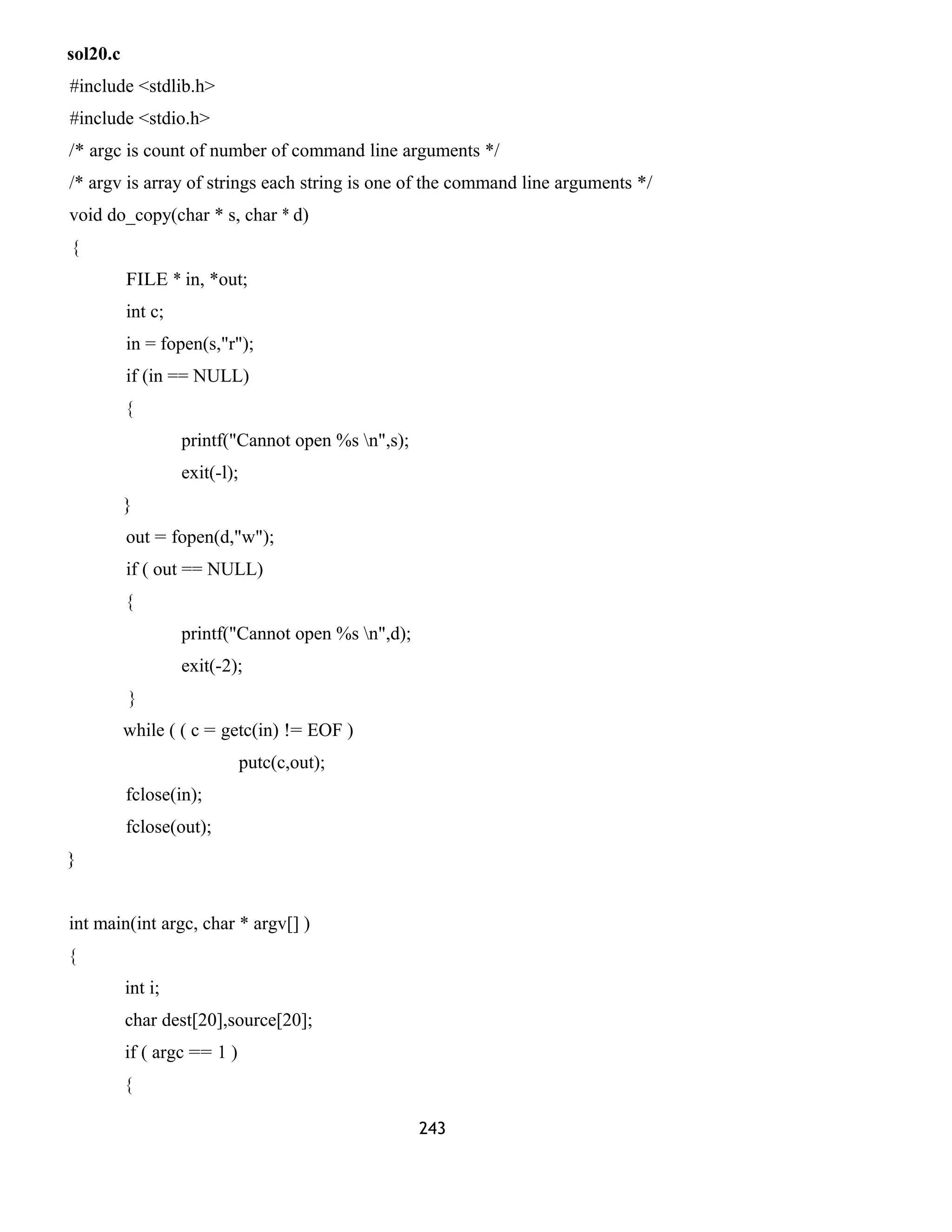 sol20.c 
#include <stdlib.h> 
#include <stdio.h> 
/* argc is count of number of command line arguments */ 
/* argv is array of strings each string is one of the command line arguments */ 
void do_copy(char * s, char * d) 
{ 
FILE * in, *out; 
int c; 
in = fopen(s,"r"); 
if (in == NULL) 
{ 
printf("Cannot open %s n",s); 
exit(-l); 
} 
out = fopen(d,"w"); 
if ( out == NULL) 
{ 
printf("Cannot open %s n",d); 
exit(-2); 
} 
while ( ( c = getc(in) != EOF ) 
putc(c,out); 
fclose(in); 
fclose(out); 
} 
int main(int argc, char * argv[] ) 
{ 
int i; 
char dest[20],source[20]; 
if ( argc == 1 ) 
{ 
243 
 