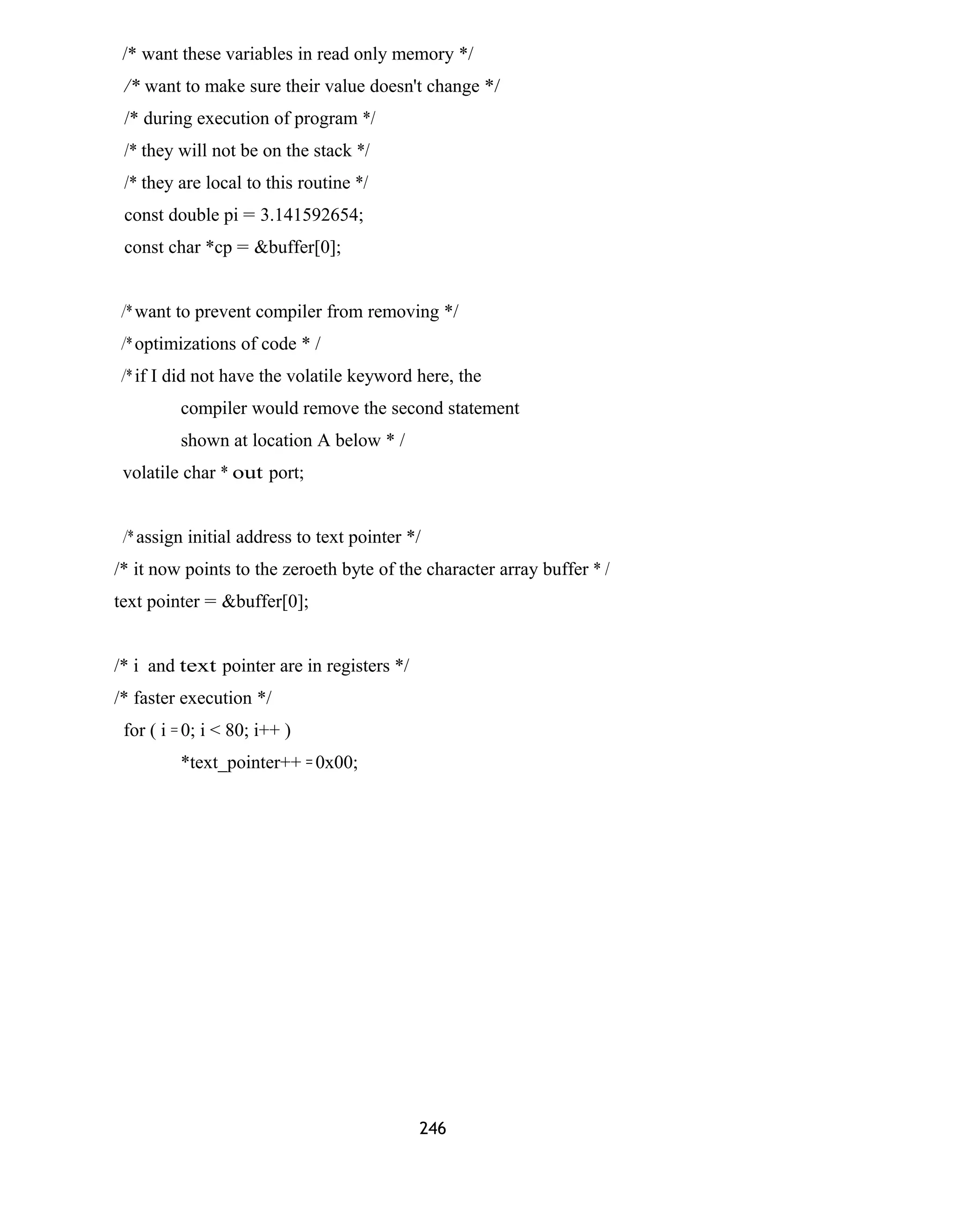 /* want these variables in read only memory */ 
/* want to make sure their value doesn't change */ 
/* during execution of program */ 
/* they will not be on the stack */ 
/* they are local to this routine */ 
const double pi = 3.141592654; 
const char *cp = &buffer[0]; 
/* want to prevent compiler from removing */ 
/* optimizations of code * / 
/* if I did not have the volatile keyword here, the 
compiler would remove the second statement 
shown at location A below * / 
volatile char * out port; 
/* assign initial address to text pointer */ 
/* it now points to the zeroeth byte of the character array buffer * / 
text pointer = &buffer[0]; 
/* i and text pointer are in registers */ 
/* faster execution */ 
for ( i = 0; i < 80; i++ ) 
*text_pointer++ = 0x00; 
246 
 