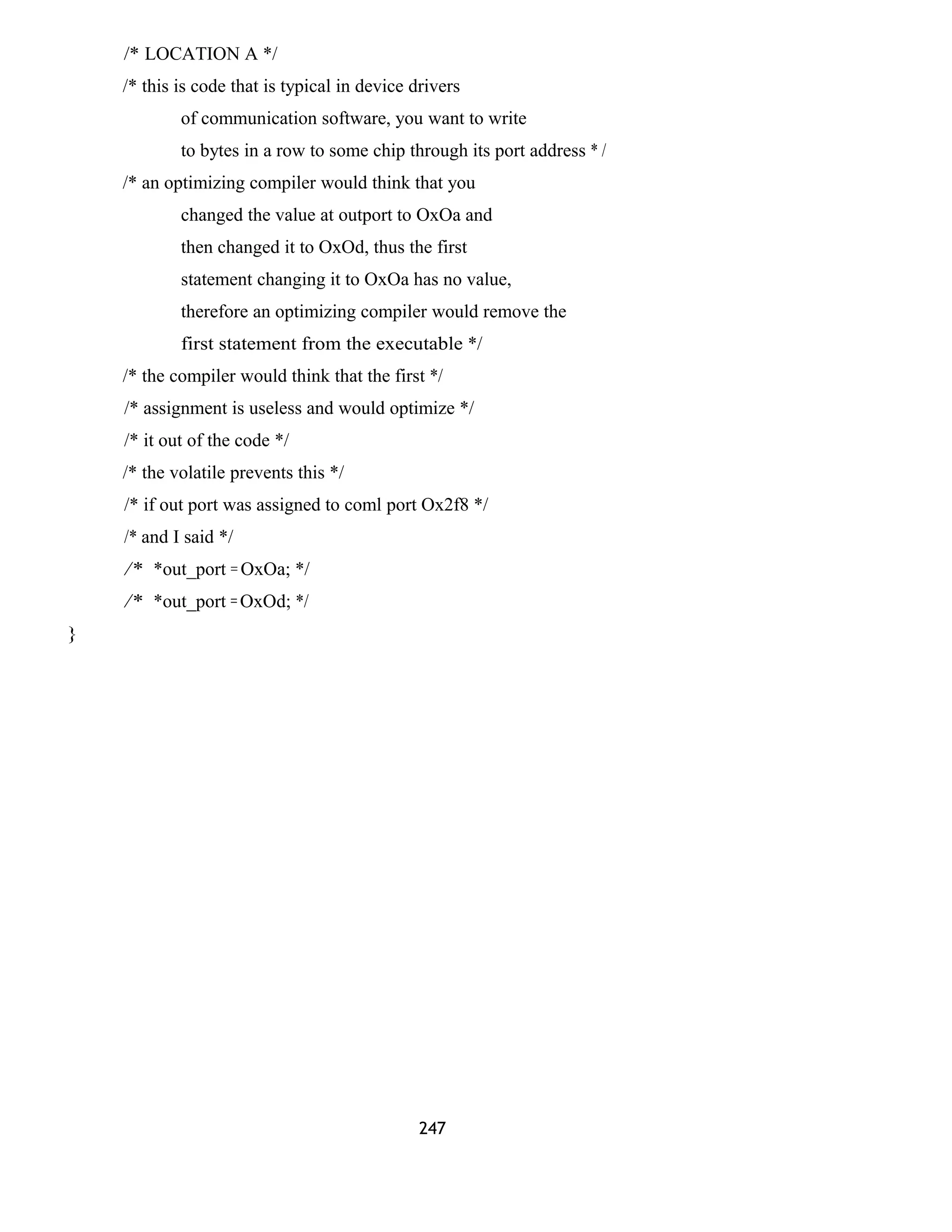 /* LOCATION A */ 
/* this is code that is typical in device drivers 
of communication software, you want to write 
to bytes in a row to some chip through its port address * / 
/* an optimizing compiler would think that you 
changed the value at outport to OxOa and 
then changed it to OxOd, thus the first 
statement changing it to OxOa has no value, 
therefore an optimizing compiler would remove the 
first statement from the executable */ 
/* the compiler would think that the first */ 
/* assignment is useless and would optimize */ 
/* it out of the code */ 
/* the volatile prevents this */ 
/* if out port was assigned to coml port Ox2f8 */ 
/* and I said */ 
/* *out_port = OxOa; */ 
/* *out_port = OxOd; */ 
} 
247 
 
