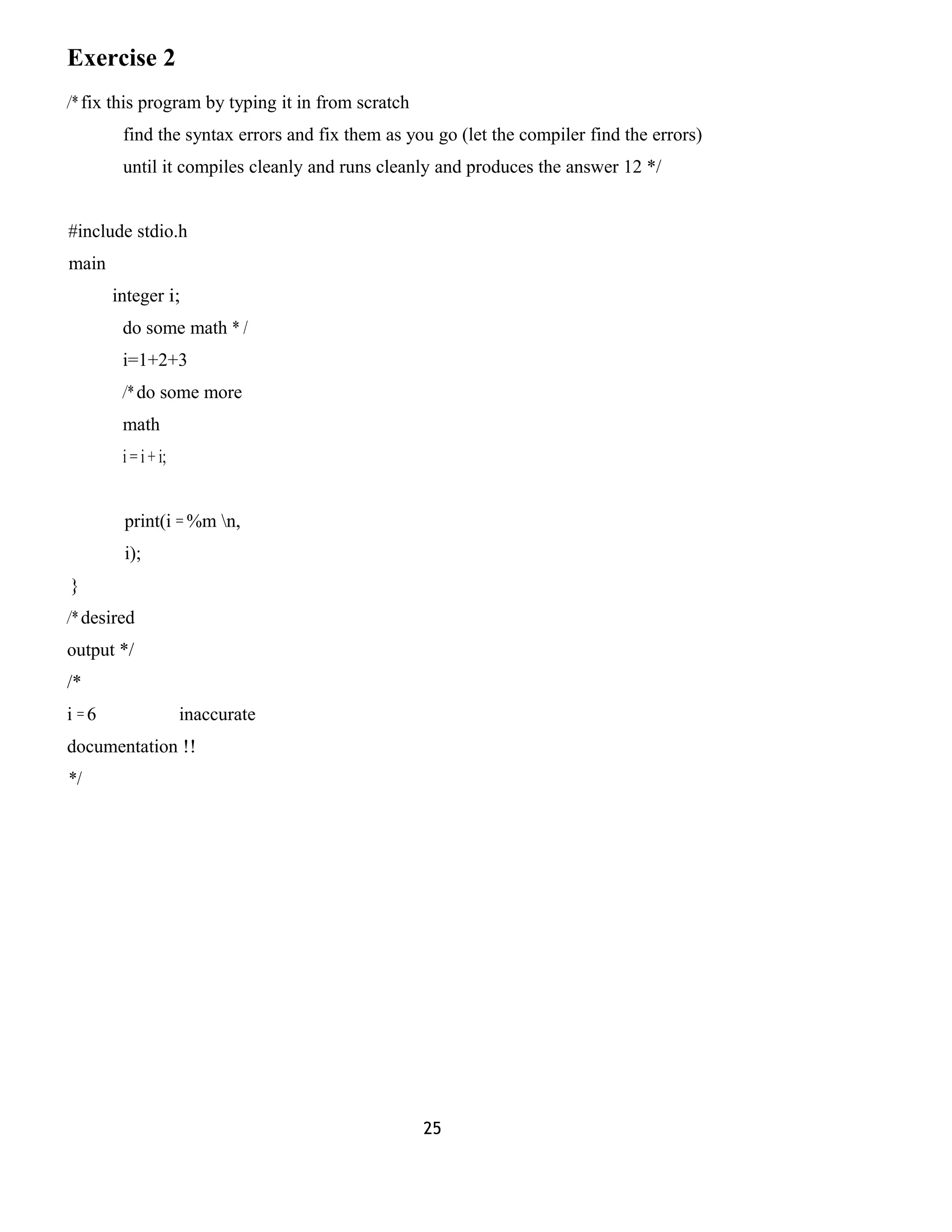 Exercise 2 
/* fix this program by typing it in from scratch 
find the syntax errors and fix them as you go (let the compiler find the errors) 
until it compiles cleanly and runs cleanly and produces the answer 12 */ 
#include stdio.h 
main 
integer i; 
do some math * / 
i=1+2+3 
/* do some more 
math 
i = i + i; 
print(i = %m n, 
i); 
} 
/* desired 
output */ 
/* 
i = 6 inaccurate 
documentation !! 
*/ 
25 
 
