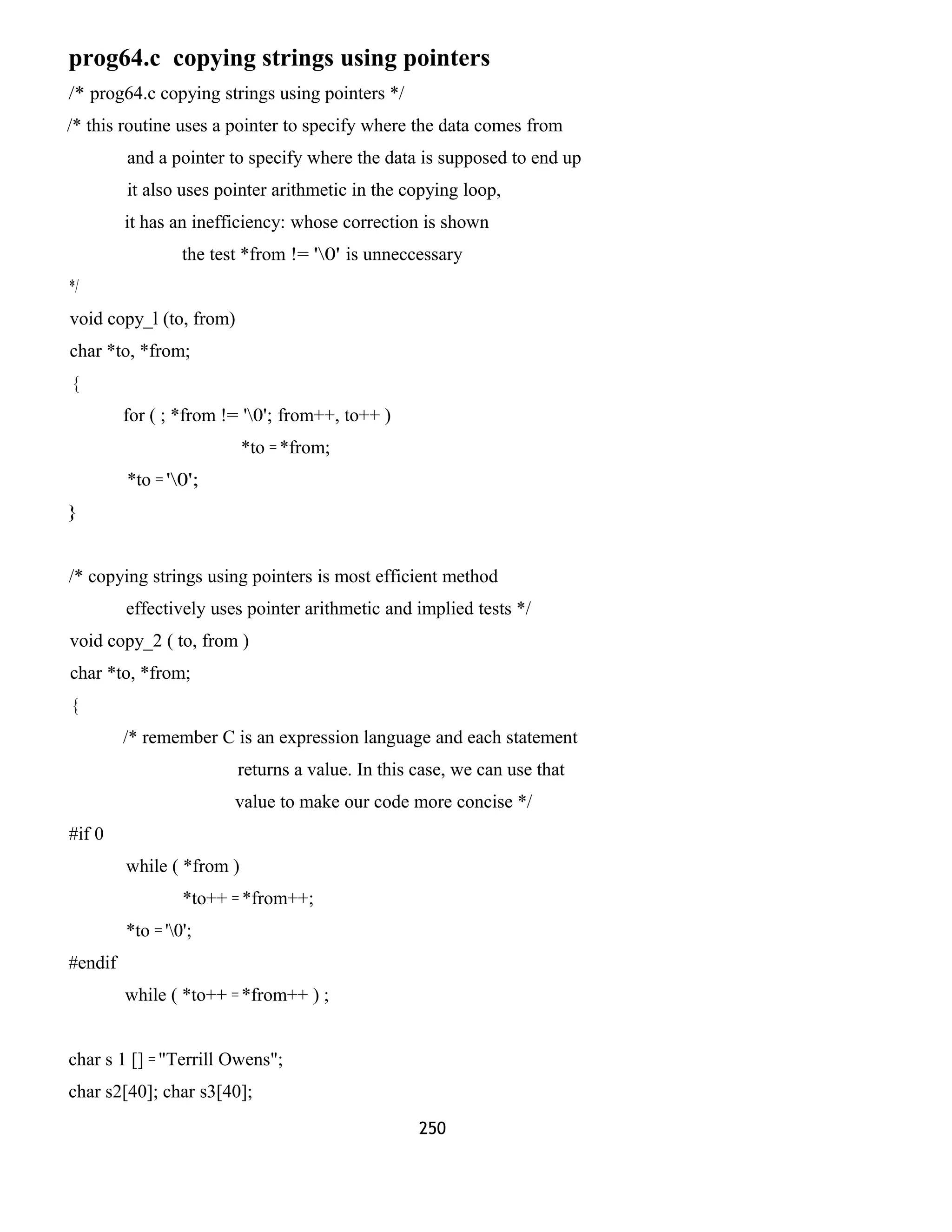 prog64.c copying strings using pointers 
/* prog64.c copying strings using pointers */ 
/* this routine uses a pointer to specify where the data comes from 
and a pointer to specify where the data is supposed to end up 
it also uses pointer arithmetic in the copying loop, 
it has an inefficiency: whose correction is shown 
the test *from != '0' is unneccessary 
*/ 
void copy_l (to, from) 
char *to, *from; 
{ 
for ( ; *from != '0'; from++, to++ ) 
*to = *from; 
*to = '0'; 
} 
/* copying strings using pointers is most efficient method 
effectively uses pointer arithmetic and implied tests */ 
void copy_2 ( to, from ) 
char *to, *from; 
{ 
/* remember C is an expression language and each statement 
returns a value. In this case, we can use that 
value to make our code more concise */ 
#if 0 
while ( *from ) 
*to++ = *from++; 
*to = '0'; 
#endif 
while ( *to++ = *from++ ) ; 
char s 1 [] = "Terrill Owens"; 
char s2[40]; char s3[40]; 
250 
 