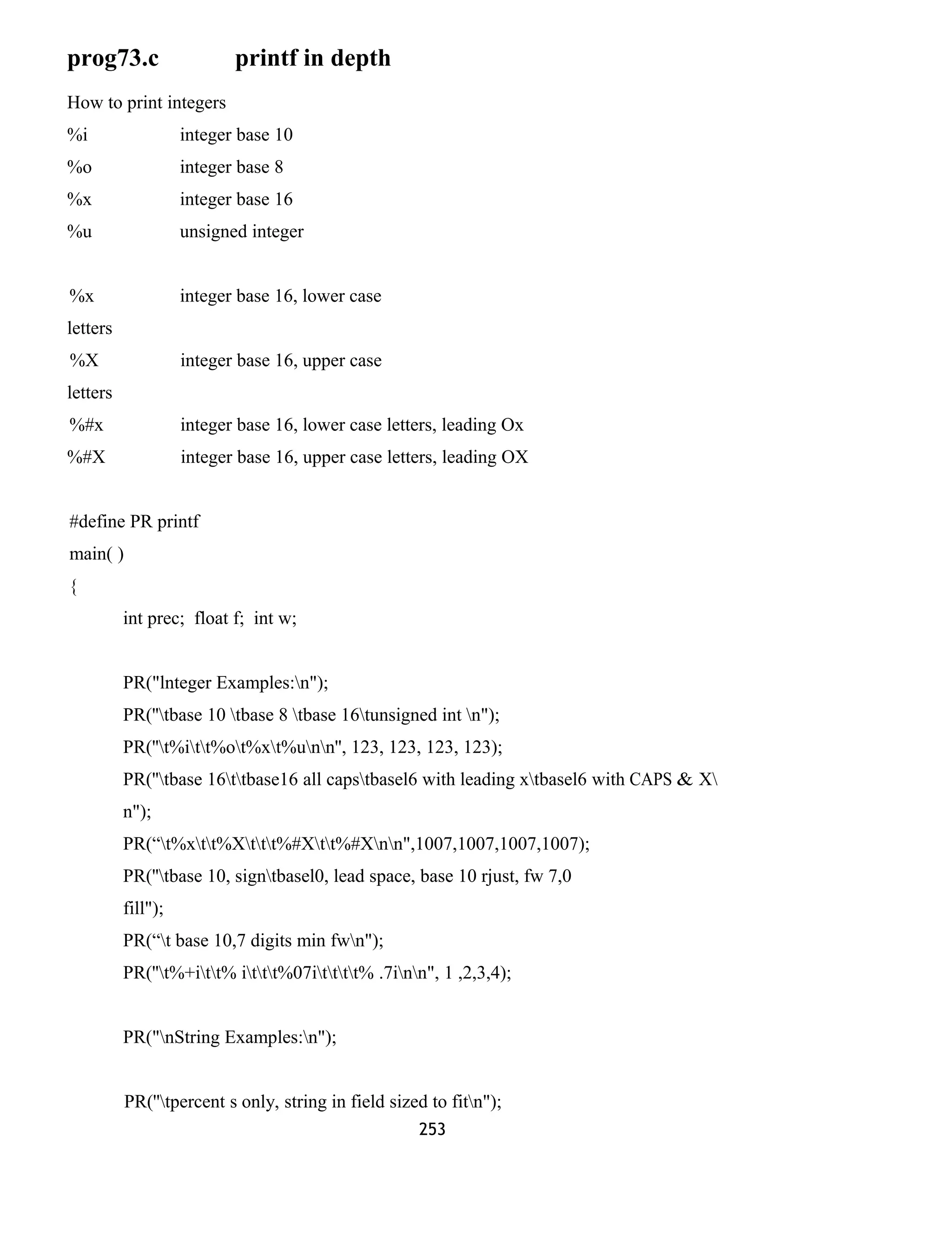 prog73.c printf in depth 
How to print integers 
%i integer base 10 
%o integer base 8 
%x integer base 16 
%u unsigned integer 
%x integer base 16, lower case 
letters 
%X integer base 16, upper case 
letters 
%#x integer base 16, lower case letters, leading Ox 
%#X integer base 16, upper case letters, leading OX 
#define PR printf 
main( ) 
{ 
int prec; float f; int w; 
PR("lnteger Examples:n"); 
PR(''tbase 10 tbase 8 tbase 16tunsigned int n"); 
PR(''t%itt%ot%xt%unn'', 123, 123, 123, 123); 
PR(''tbase 16ttbase16 all capstbasel6 with leading xtbasel6 with CAPS & X 
n"); 
PR(“t%xtt%Xttt%#Xtt%#Xnn",1007,1007,1007,1007); 
PR(''tbase 10, signtbasel0, lead space, base 10 rjust, fw 7,0 
fill"); 
PR(“t base 10,7 digits min fwn"); 
PR(''t%+itt% ittt%07itttt% .7inn", 1 ,2,3,4); 
PR("nString Examples:n"); 
PR(''tpercent s only, string in field sized to fitn"); 
253 
 