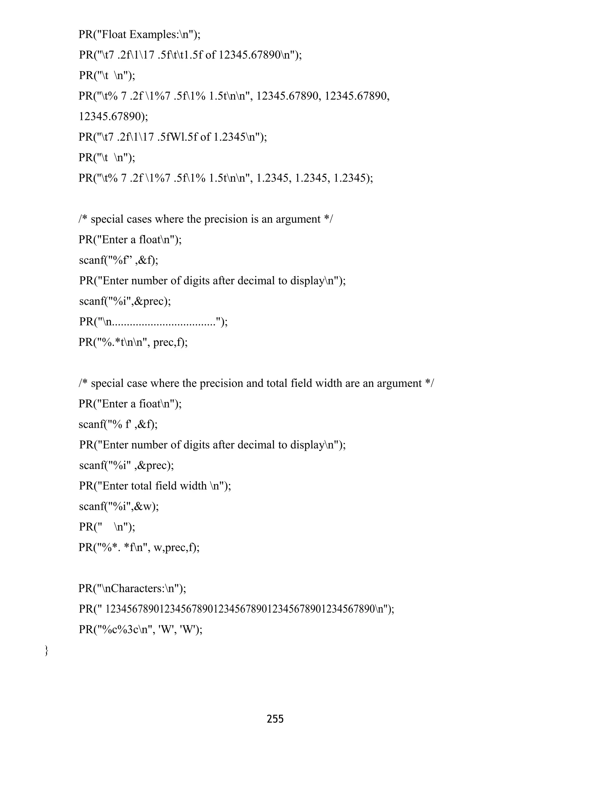 PR("Float Examples:n"); 
PR(''t7 .2f117 .5ftt1.5f of 12345.67890n"); 
PR(''t n"); 
PR(''t% 7 .2f 1%7 .5f1% 1.5tnn", 12345.67890, 12345.67890, 
12345.67890); 
PR(''t7 .2f117 .5fWl.5f of 1.2345n"); 
PR(''t n"); 
PR(''t% 7 .2f 1%7 .5f1% 1.5tnn", 1.2345, 1.2345, 1.2345); 
/* special cases where the precision is an argument */ 
PR("Enter a floatn"); 
scanf("%f” ,&f); 
PR("Enter number of digits after decimal to displayn"); 
scanf("%i",&prec); 
PR("n..................................."); 
PR("%.*tnn", prec,f); 
/* special case where the precision and total field width are an argument */ 
PR("Enter a fioatn"); 
scanf("% f' ,&f); 
PR("Enter number of digits after decimal to displayn"); 
scanf("%i" ,&prec); 
PR("Enter total field width n"); 
scanf("%i",&w); 
PR(" n"); 
PR("%*. *fn", w,prec,f); 
PR("nCharacters:n"); 
PR(" 12345678901234567890123456789012345678901234567890n"); 
PR("%c%3cn", 'W', 'W'); 
} 
255 
 