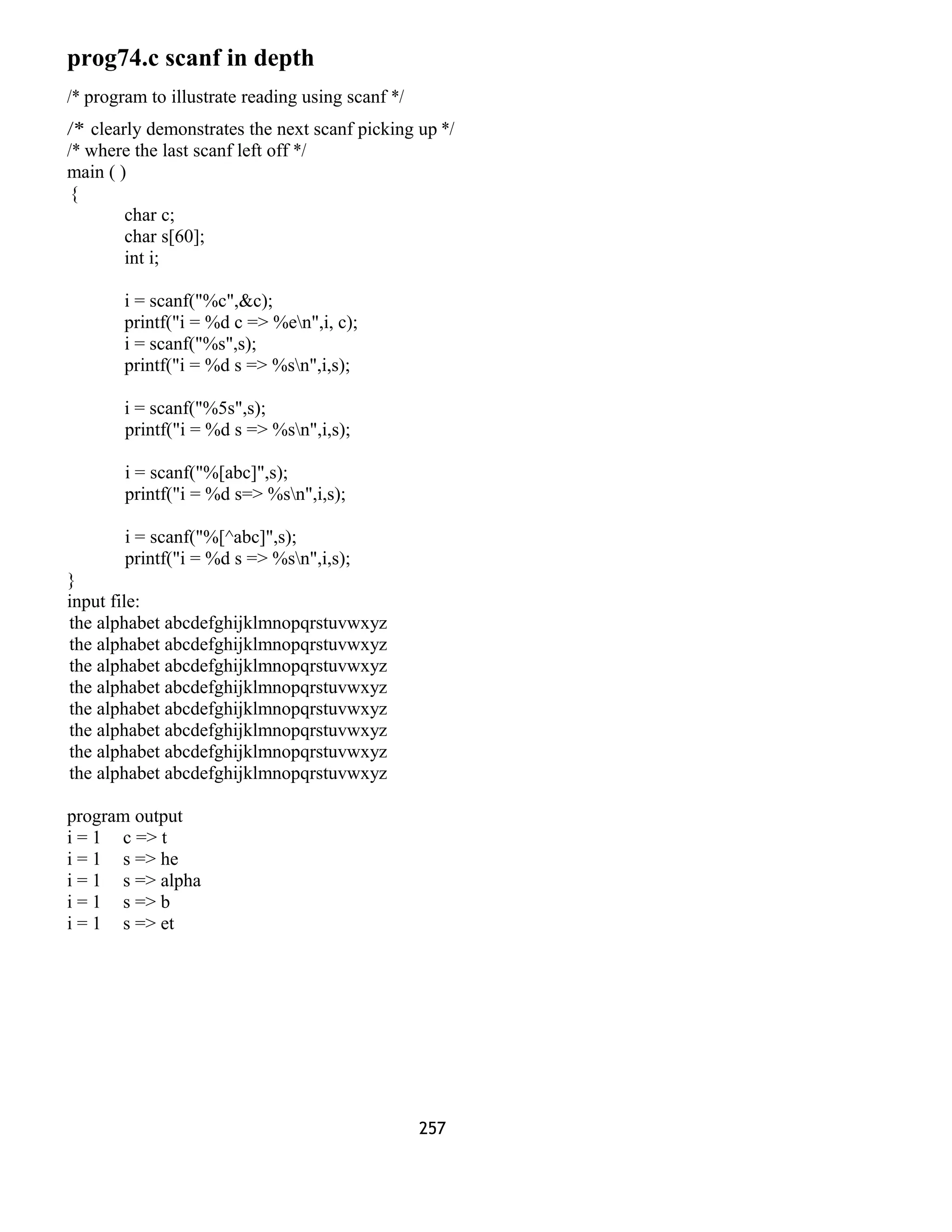 prog74.c scanf in depth 
/* program to illustrate reading using scanf */ 
/* clearly demonstrates the next scanf picking up */ 
/* where the last scanf left off */ 
main ( ) 
{ 
char c; 
char s[60]; 
int i; 
i = scanf("%c",&c); 
printf("i = %d c => %en",i, c); 
i = scanf("%s",s); 
printf("i = %d s => %sn",i,s); 
i = scanf("%5s",s); 
printf("i = %d s => %sn",i,s); 
i = scanf("%[abc]",s); 
printf("i = %d s=> %sn",i,s); 
i = scanf("%[^abc]",s); 
printf("i = %d s => %sn",i,s); 
} input file: 
the alphabet abcdefghijklmnopqrstuvwxyz 
the alphabet abcdefghijklmnopqrstuvwxyz 
the alphabet abcdefghijklmnopqrstuvwxyz 
the alphabet abcdefghijklmnopqrstuvwxyz 
the alphabet abcdefghijklmnopqrstuvwxyz 
the alphabet abcdefghijklmnopqrstuvwxyz 
the alphabet abcdefghijklmnopqrstuvwxyz 
the alphabet abcdefghijklmnopqrstuvwxyz 
program output 
i = 1 c => t 
i = 1 s => he 
i = 1 s => alpha 
i = 1 s => b 
i = 1 s => et 
257 
 