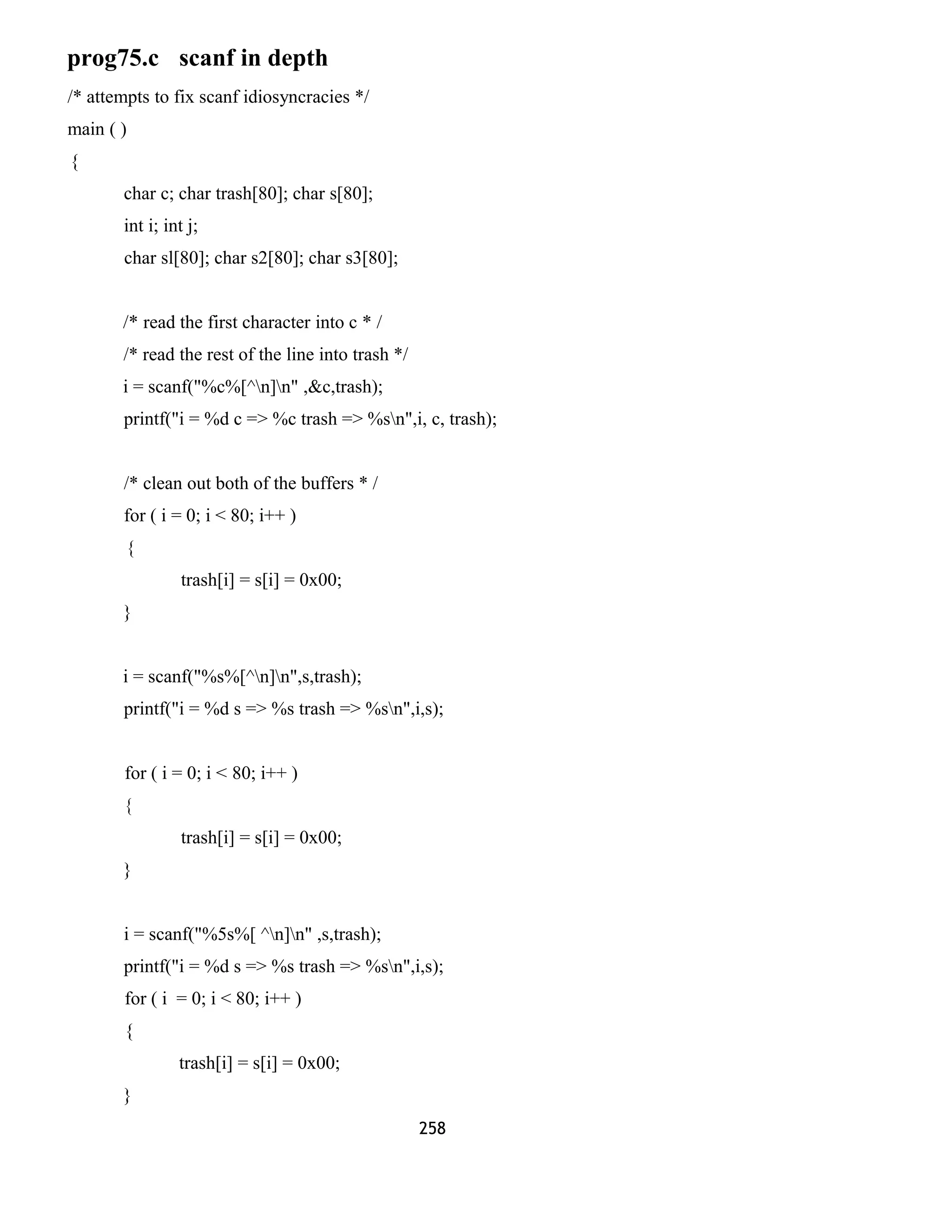 prog75.c scanf in depth 
/* attempts to fix scanf idiosyncracies */ 
main ( ) 
{ 
char c; char trash[80]; char s[80]; 
int i; int j; 
char sl[80]; char s2[80]; char s3[80]; 
/* read the first character into c * / 
/* read the rest of the line into trash */ 
i = scanf("%c%[^n]n" ,&c,trash); 
printf("i = %d c => %c trash => %sn",i, c, trash); 
/* clean out both of the buffers * / 
for ( i = 0; i < 80; i++ ) 
{ 
trash[i] = s[i] = 0x00; 
} 
i = scanf("%s%[^n]n",s,trash); 
printf("i = %d s => %s trash => %sn",i,s); 
for ( i = 0; i < 80; i++ ) 
{ 
trash[i] = s[i] = 0x00; 
} 
i = scanf("%5s%[ ^n]n" ,s,trash); 
printf("i = %d s => %s trash => %sn",i,s); 
for ( i = 0; i < 80; i++ ) 
{ 
trash[i] = s[i] = 0x00; 
} 
258 
 