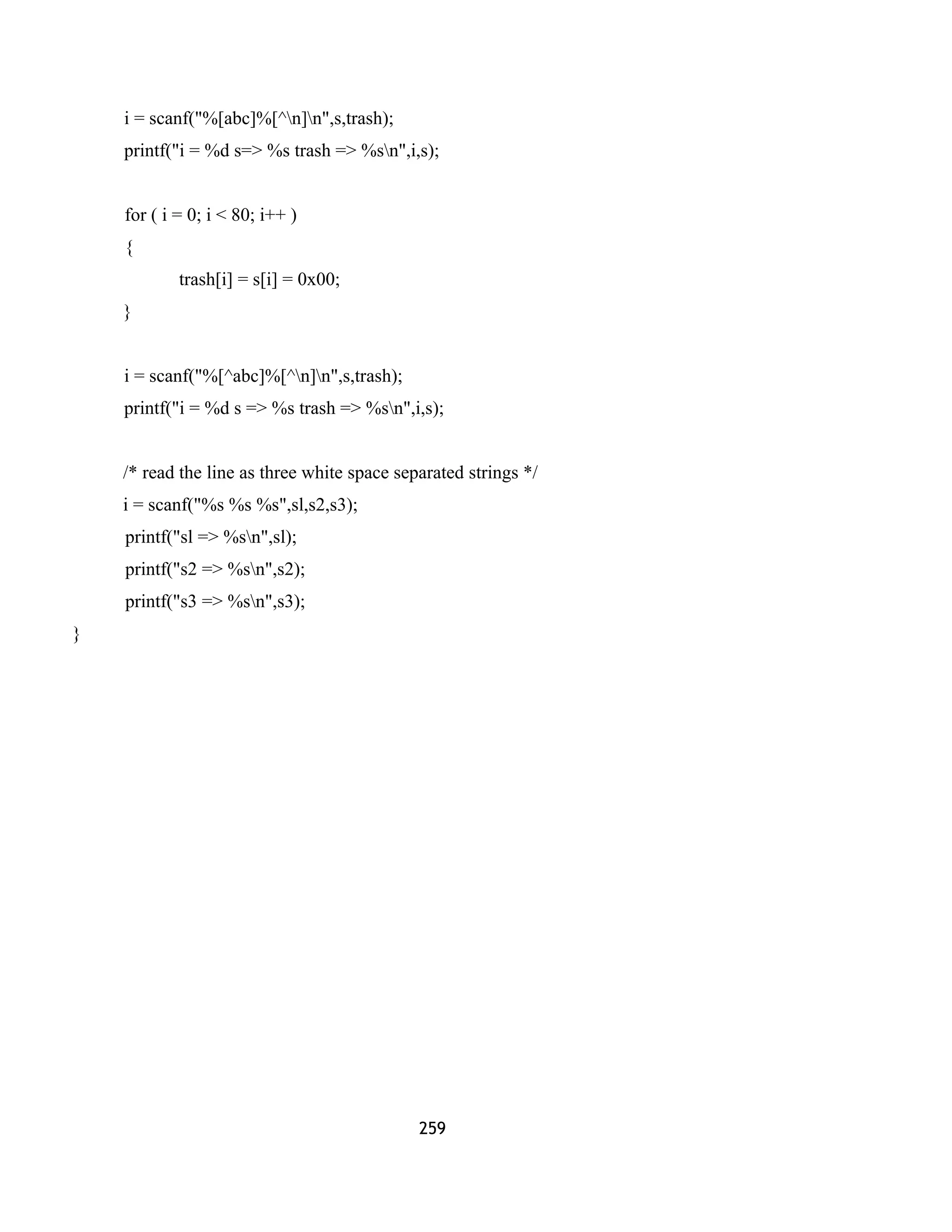 i = scanf("%[abc]%[^n]n",s,trash); 
printf("i = %d s=> %s trash => %sn",i,s); 
for ( i = 0; i < 80; i++ ) 
{ 
trash[i] = s[i] = 0x00; 
} 
i = scanf("%[^abc]%[^n]n",s,trash); 
printf("i = %d s => %s trash => %sn",i,s); 
/* read the line as three white space separated strings */ 
i = scanf("%s %s %s",sl,s2,s3); 
printf("sl => %sn",sl); 
printf("s2 => %sn",s2); 
printf("s3 => %sn",s3); 
} 
259 
 