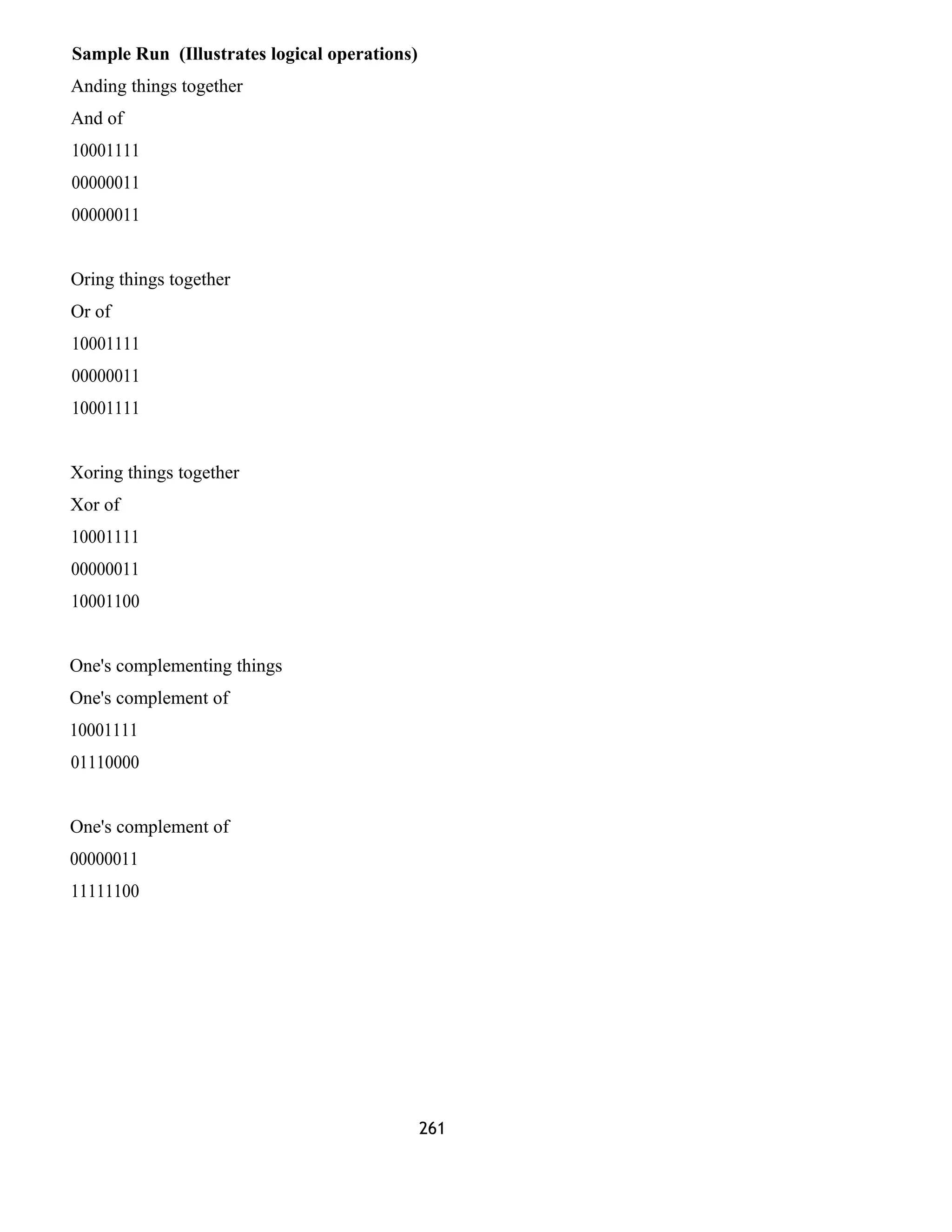 Sample Run (Illustrates logical operations) 
Anding things together 
And of 
10001111 
00000011 
00000011 
Oring things together 
Or of 
10001111 
00000011 
10001111 
Xoring things together 
Xor of 
10001111 
00000011 
10001100 
One's complementing things 
One's complement of 
10001111 
01110000 
One's complement of 
00000011 
11111100 
261 
 