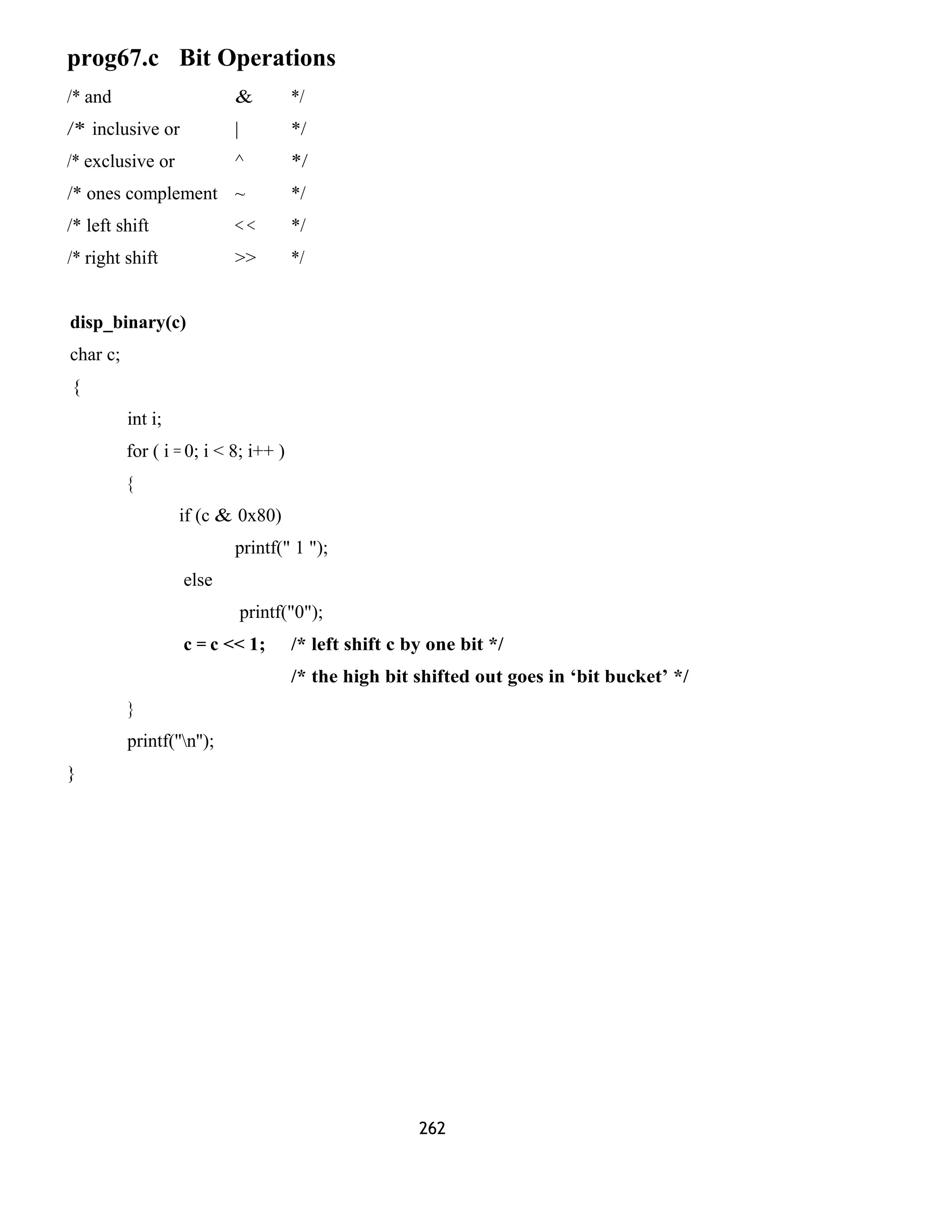 prog67.c Bit Operations 
/* and & */ 
/* inclusive or | */ 
/* exclusive or ^ */ 
/* ones complement ~ */ 
/* left shift < < */ 
/* right shift >> */ 
disp_binary(c) 
char c; 
{ 
int i; 
for ( i = 0; i < 8; i++ ) 
{ 
if (c & 0x80) 
printf(" 1 "); 
else 
printf("0"); 
c = c << 1; /* left shift c by one bit */ 
/* the high bit shifted out goes in ‘bit bucket’ */ 
} 
printf(''n''); 
} 
262 
 