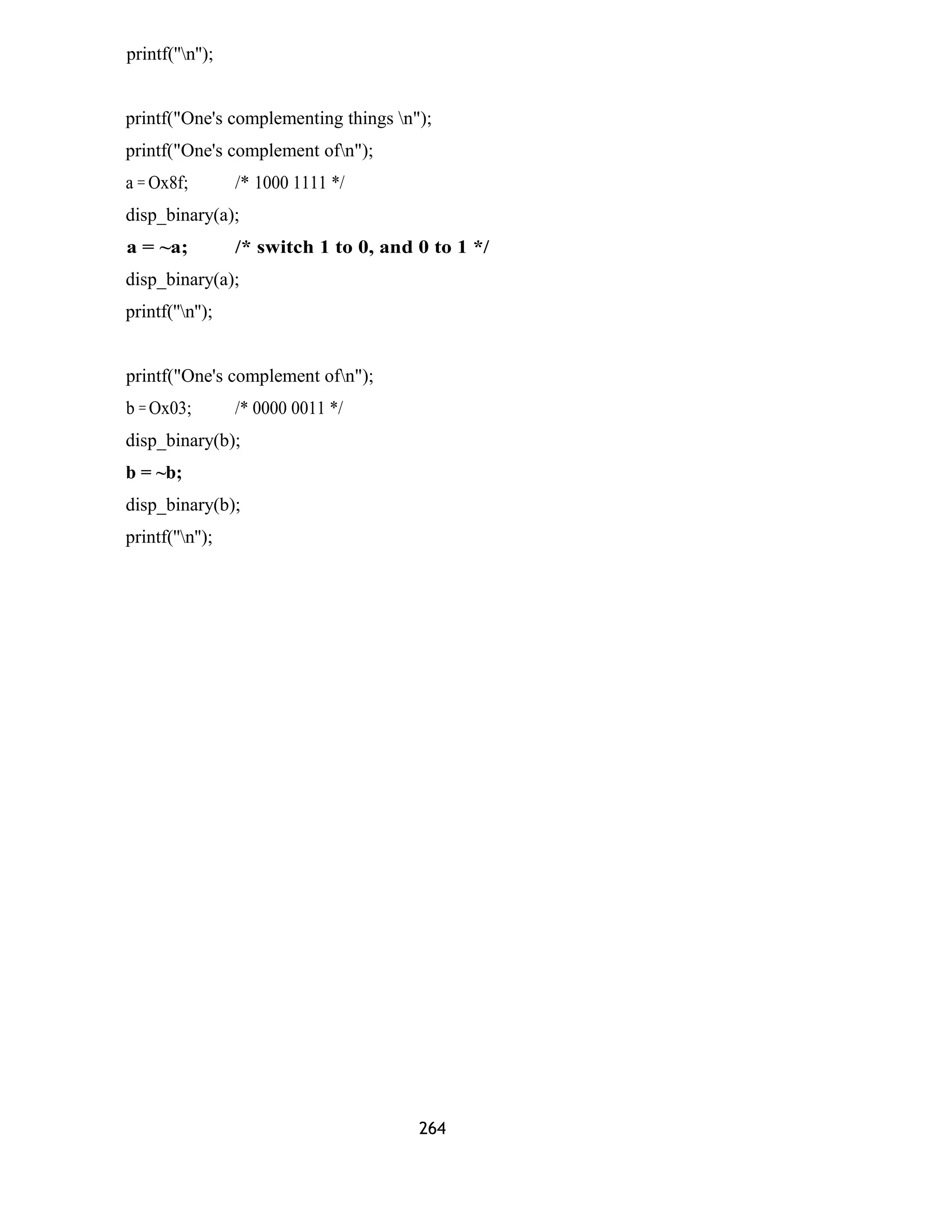 printf(''n''); 
printf("One's complementing things n"); 
printf("One's complement ofn"); 
a = Ox8f; /* 1000 1111 */ 
disp_binary(a); 
a = ~a; /* switch 1 to 0, and 0 to 1 */ 
disp_binary(a); 
printf(''n''); 
printf("One's complement ofn"); 
b = Ox03; /* 0000 0011 */ 
disp_binary(b); 
b = ~b; 
disp_binary(b); 
printf(''n''); 
264 
 