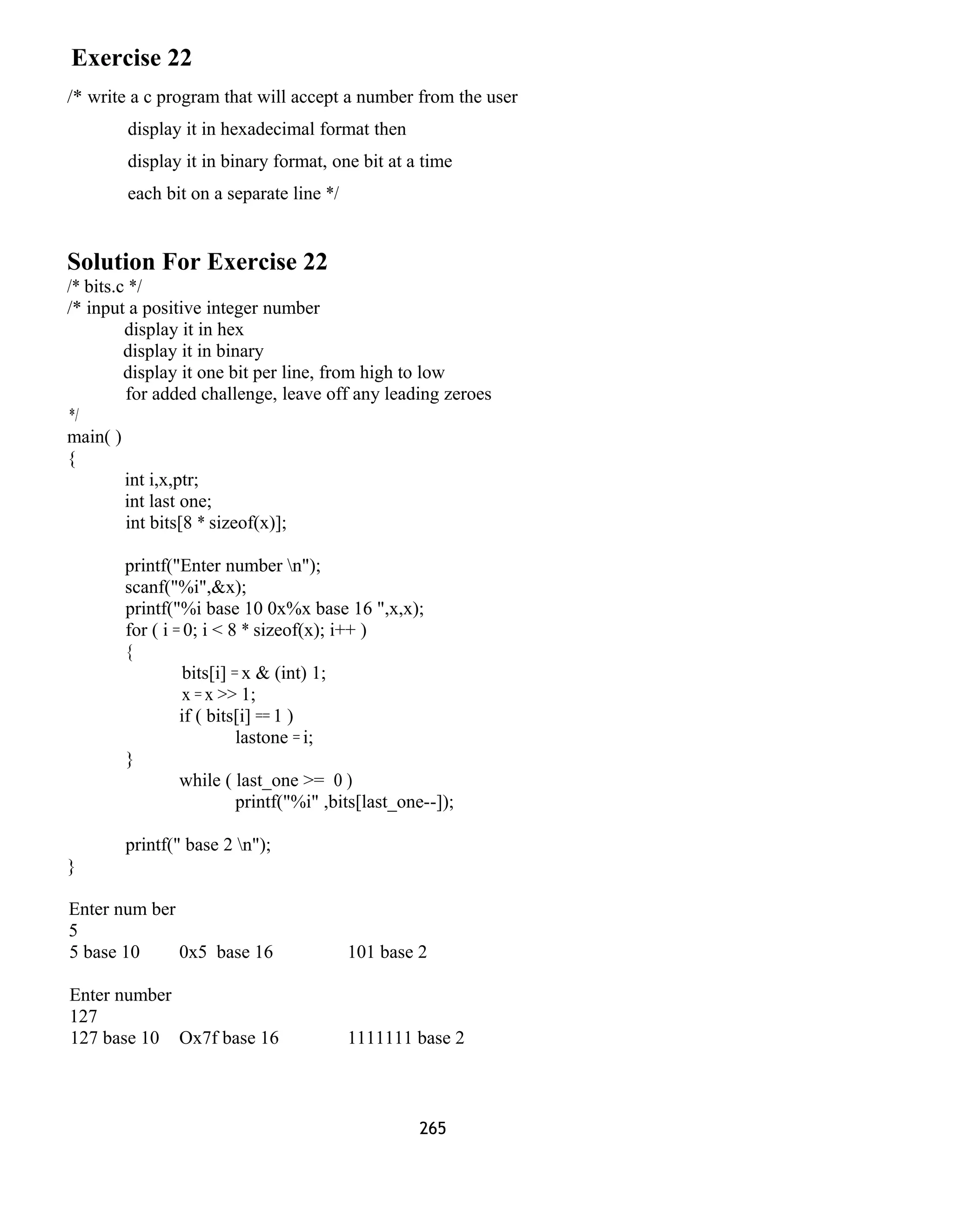 Exercise 22 
/* write a c program that will accept a number from the user 
display it in hexadecimal format then 
display it in binary format, one bit at a time 
each bit on a separate line */ 
Solution For Exercise 22 
/* bits.c */ 
/* input a positive integer number 
display it in hex 
display it in binary 
display it one bit per line, from high to low 
for added challenge, leave off any leading zeroes 
*/ 
main( ) 
{ 
int i,x,ptr; 
int last one; 
int bits[8 * sizeof(x)]; 
printf("Enter number n"); 
scanf("%i",&x); 
printf("%i base 10 0x%x base 16 ",x,x); 
for ( i = 0; i < 8 * sizeof(x); i++ ) 
{ 
bits[i] = x & (int) 1; 
x = x >> 1; 
if ( bits[i] == 1 ) 
lastone = i; 
} 
while ( last_one >= 0 ) 
printf("%i" ,bits[last_one--]); 
printf(" base 2 n"); 
} 
Enter num ber 
5 
5 base 10 0x5 base 16 101 base 2 
Enter number 
127 
127 base 10 Ox7f base 16 1111111 base 2 
265 
 