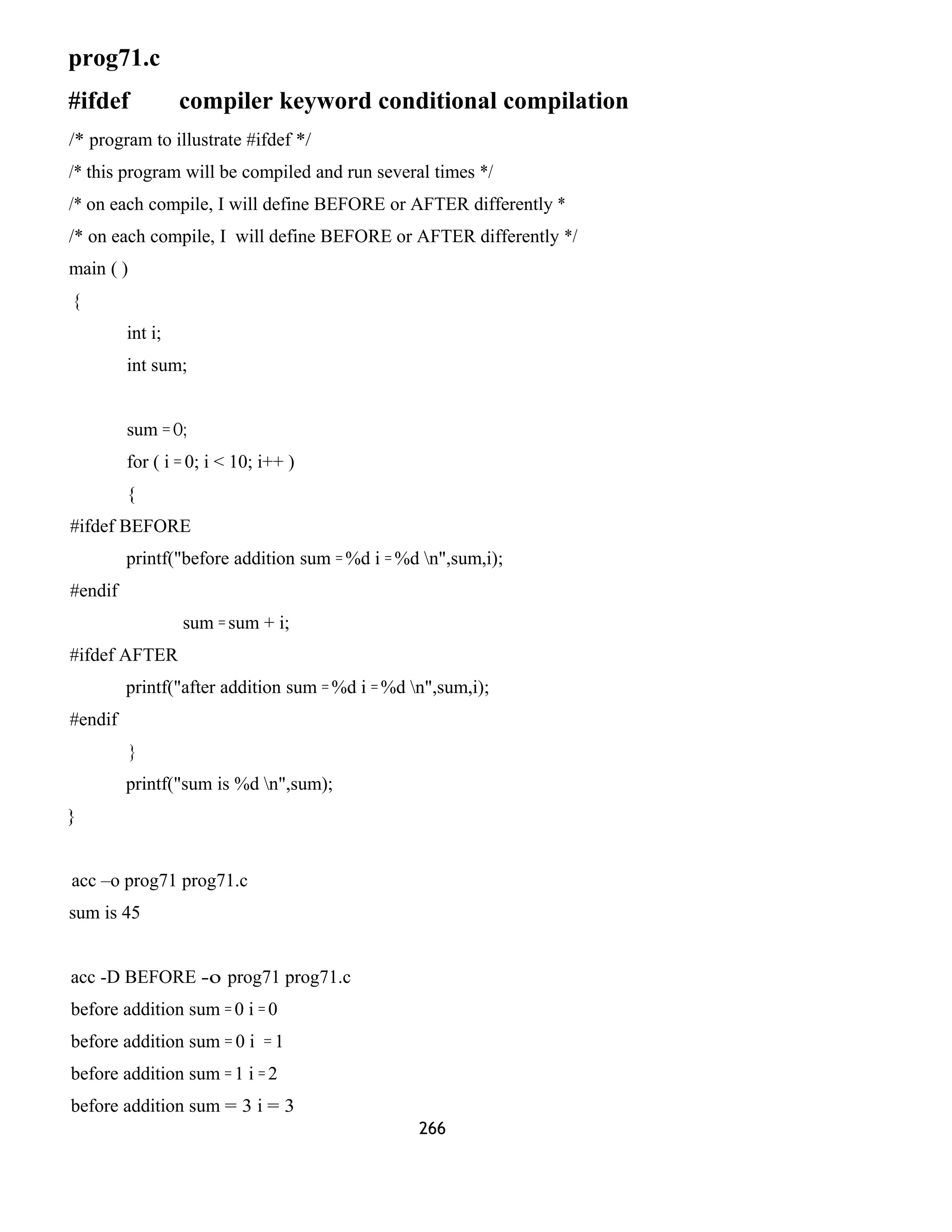 prog71.c 
#ifdef compiler keyword conditional compilation 
/* program to illustrate #ifdef */ 
/* this program will be compiled and run several times */ 
/* on each compile, I will define BEFORE or AFTER differently * 
/* on each compile, I will define BEFORE or AFTER differently */ 
main ( ) 
{ 
int i; 
int sum; 
sum = O; 
for ( i = 0; i < 10; i++ ) 
{ 
#ifdef BEFORE 
printf("before addition sum = %d i = %d n",sum,i); 
#endif 
sum = sum + i; 
#ifdef AFTER 
printf("after addition sum = %d i = %d n",sum,i); 
#endif 
} 
printf("sum is %d n",sum); 
} 
acc –o prog71 prog71.c 
sum is 45 
acc -D BEFORE -o prog71 prog71.c 
before addition sum = 0 i = 0 
before addition sum = 0 i = 1 
before addition sum = 1 i = 2 
before addition sum = 3 i = 3 
266 
 
