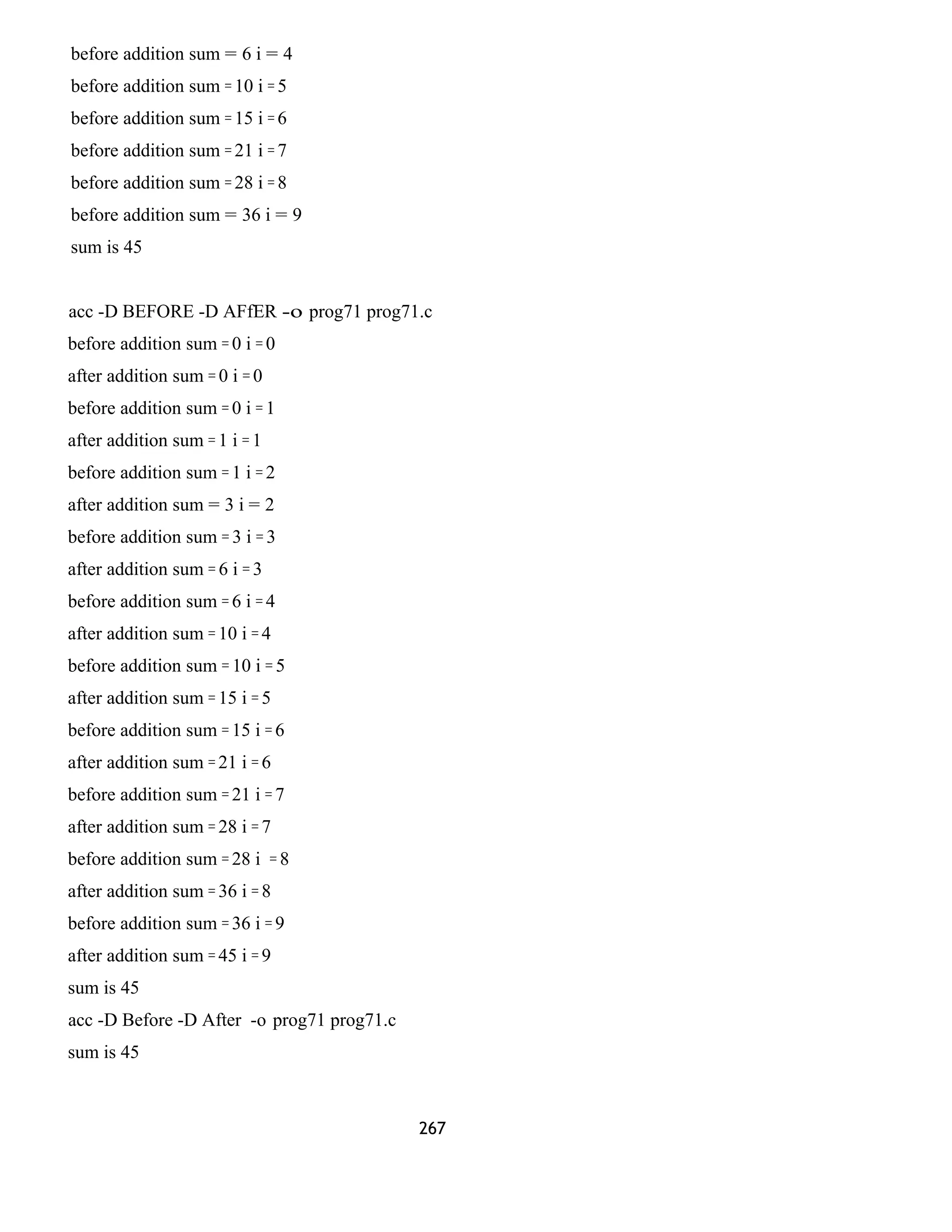 before addition sum = 6 i = 4 
before addition sum = 10 i = 5 
before addition sum = 15 i = 6 
before addition sum = 21 i = 7 
before addition sum = 28 i = 8 
before addition sum = 36 i = 9 
sum is 45 
acc -D BEFORE -D AFfER -o prog71 prog71.c 
before addition sum = 0 i = 0 
after addition sum = 0 i = 0 
before addition sum = 0 i = 1 
after addition sum = 1 i = 1 
before addition sum = 1 i = 2 
after addition sum = 3 i = 2 
before addition sum = 3 i = 3 
after addition sum = 6 i = 3 
before addition sum = 6 i = 4 
after addition sum = 10 i = 4 
before addition sum = 10 i = 5 
after addition sum = 15 i = 5 
before addition sum = 15 i = 6 
after addition sum = 21 i = 6 
before addition sum = 21 i = 7 
after addition sum = 28 i = 7 
before addition sum = 28 i = 8 
after addition sum = 36 i = 8 
before addition sum = 36 i = 9 
after addition sum = 45 i = 9 
sum is 45 
acc -D Before -D After -o prog71 prog71.c 
sum is 45 
267 
 
