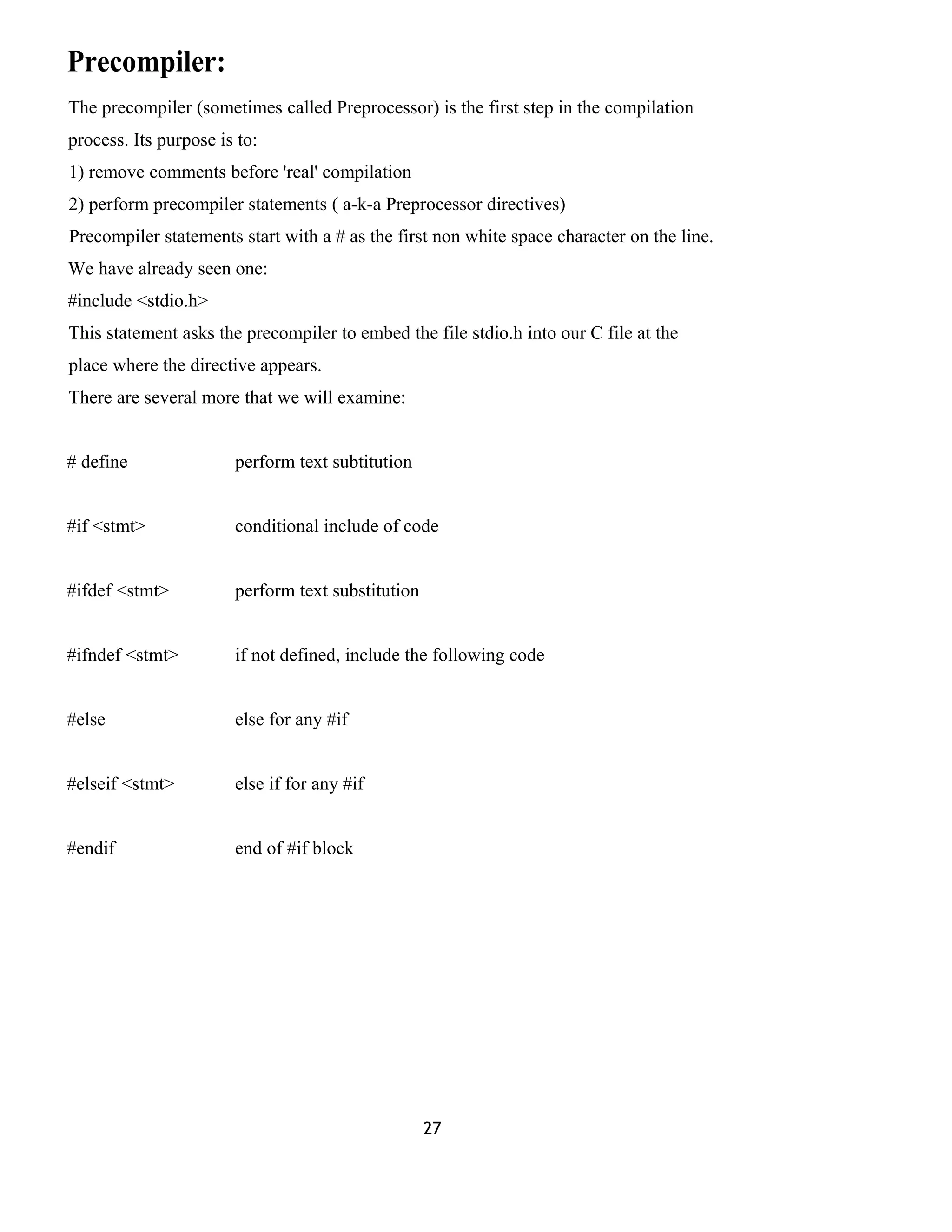 Precompiler: 
The precompiler (sometimes called Preprocessor) is the first step in the compilation 
process. Its purpose is to: 
1) remove comments before 'real' compilation 
2) perform precompiler statements ( a-k-a Preprocessor directives) 
Precompiler statements start with a # as the first non white space character on the line. 
We have already seen one: 
#include <stdio.h> 
This statement asks the precompiler to embed the file stdio.h into our C file at the 
place where the directive appears. 
There are several more that we will examine: 
# define perform text subtitution 
#if <stmt> conditional include of code 
#ifdef <stmt> perform text substitution 
#ifndef <stmt> if not defined, include the following code 
#else else for any #if 
#elseif <stmt> else if for any #if 
#endif end of #if block 
27 
 