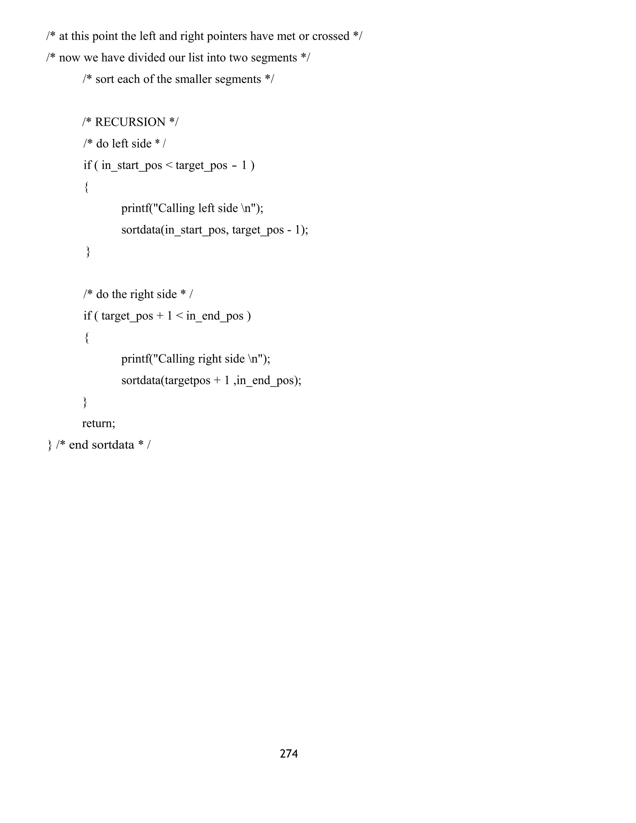 /* at this point the left and right pointers have met or crossed */ 
/* now we have divided our list into two segments */ 
/* sort each of the smaller segments */ 
/* RECURSION */ 
/* do left side * / 
if ( in_start_pos < target_pos - 1 ) 
{ 
printf("Calling left side n"); 
sortdata(in_start_pos, target_pos - 1); 
} 
/* do the right side * / 
if ( target_pos + 1 < in_end_pos ) 
{ 
printf("Calling right side n"); 
sortdata(targetpos + 1 ,in_end_pos); 
} 
return; 
} /* end sortdata * / 
274 
 