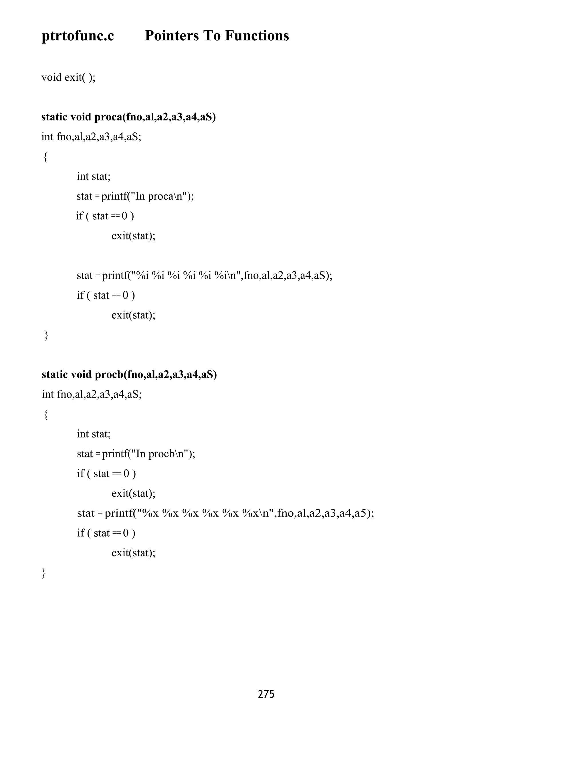 ptrtofunc.c Pointers To Functions 
void exit( ); 
static void proca(fno,al,a2,a3,a4,aS) 
int fno,al,a2,a3,a4,aS; 
{ 
int stat; 
stat = printf("In procan"); 
if ( stat == 0 ) 
exit(stat); 
stat = printf("%i %i %i %i %i %in",fno,al,a2,a3,a4,aS); 
if ( stat == 0 ) 
exit(stat); 
} 
static void procb(fno,al,a2,a3,a4,aS) 
int fno,al,a2,a3,a4,aS; 
{ 
int stat; 
stat = printf("In procbn"); 
if ( stat == 0 ) 
exit(stat); 
stat = printf("%x %x %x %x %x %xn",fno,al,a2,a3,a4,a5); 
if ( stat == 0 ) 
exit(stat); 
} 
275 
 