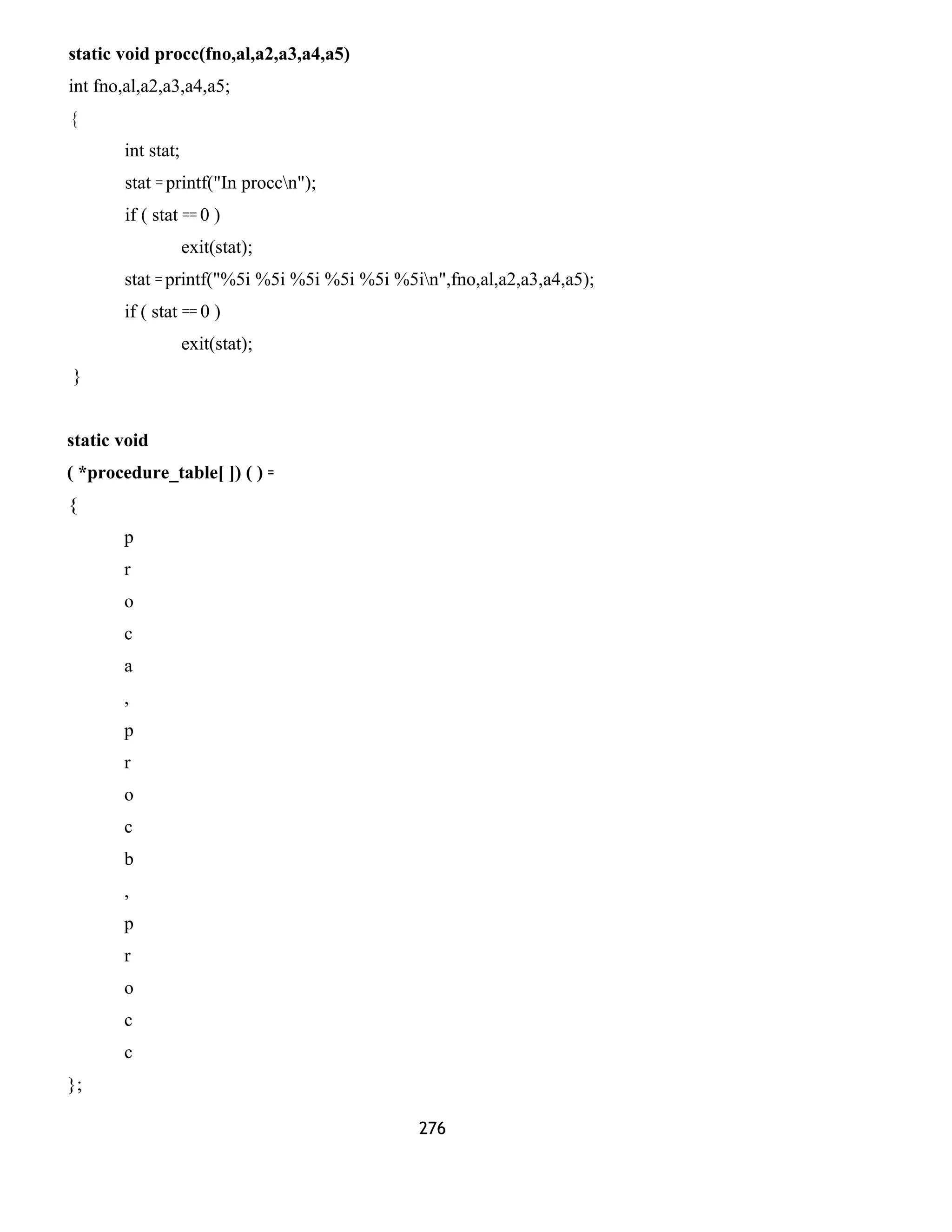 static void procc(fno,al,a2,a3,a4,a5) 
int fno,al,a2,a3,a4,a5; 
{ 
int stat; 
stat = printf("In proccn"); 
if ( stat == 0 ) 
exit(stat); 
stat = printf("%5i %5i %5i %5i %5i %5in",fno,al,a2,a3,a4,a5); 
if ( stat == 0 ) 
exit(stat); 
} 
static void 
( *procedure_table[ ]) ( ) = 
{ 
p 
r 
o 
c 
a 
, 
p 
r 
o 
c 
b 
, 
p 
r 
o 
c 
c 
}; 
276 
 