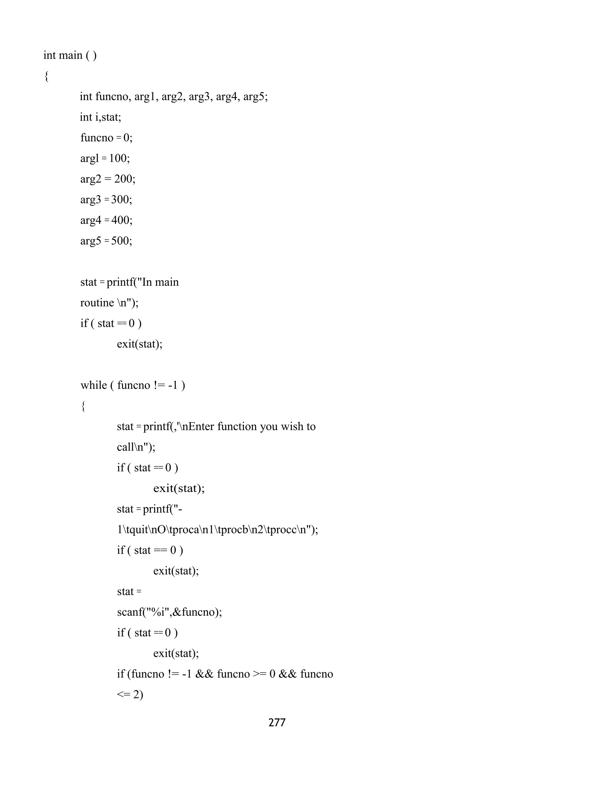 int main ( ) 
{ 
int funcno, arg1, arg2, arg3, arg4, arg5; 
int i,stat; 
funcno = 0; 
argl = 100; 
arg2 = 200; 
arg3 = 300; 
arg4 = 400; 
arg5 = 500; 
stat = printf("In main 
routine n"); 
if ( stat == 0 ) 
exit(stat); 
while ( funcno != -1 ) 
{ 
stat = printf(,'nEnter function you wish to 
calln"); 
if ( stat == 0 ) 
exit(stat); 
stat = printf("- 
1tquitnOtprocan1tprocbn2tproccn"); 
if ( stat == 0 ) 
exit(stat); 
stat = 
scanf("%i",&funcno); 
if ( stat == 0 ) 
exit(stat); 
if (funcno != -1 && funcno >= 0 && funcno 
<= 2) 
277 
 
