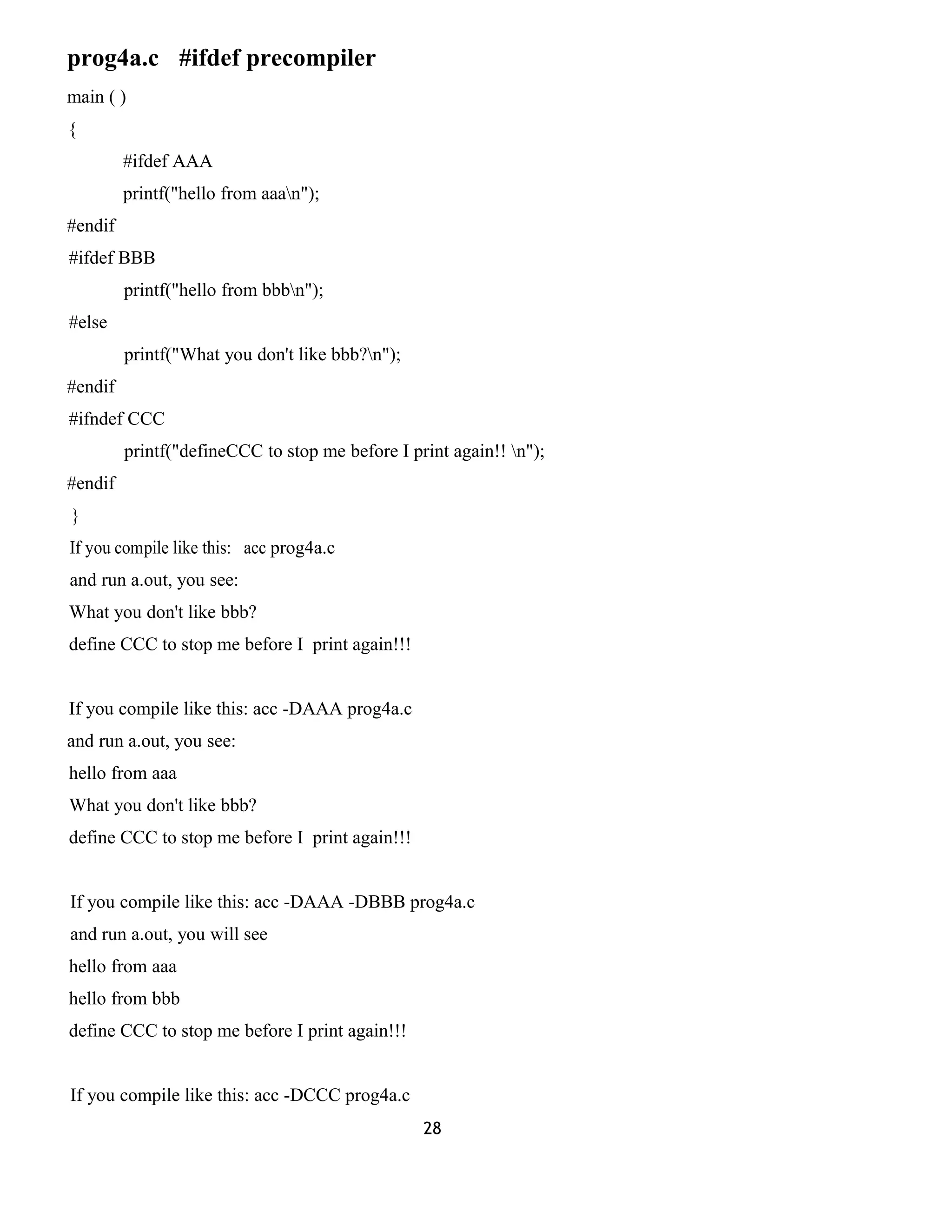 prog4a.c #ifdef precompiler 
main ( ) 
{ 
#ifdef AAA 
printf("hello from aaan"); 
#endif 
#ifdef BBB 
printf("hello from bbbn"); 
#else 
printf("What you don't like bbb?n"); 
#endif 
#ifndef CCC 
printf("defineCCC to stop me before I print again!! n"); 
#endif 
} 
If you compile like this: acc prog4a.c 
and run a.out, you see: 
What you don't like bbb? 
define CCC to stop me before I print again!!! 
If you compile like this: acc -DAAA prog4a.c 
and run a.out, you see: 
hello from aaa 
What you don't like bbb? 
define CCC to stop me before I print again!!! 
If you compile like this: acc -DAAA -DBBB prog4a.c 
and run a.out, you will see 
hello from aaa 
hello from bbb 
define CCC to stop me before I print again!!! 
If you compile like this: acc -DCCC prog4a.c 
28 
 