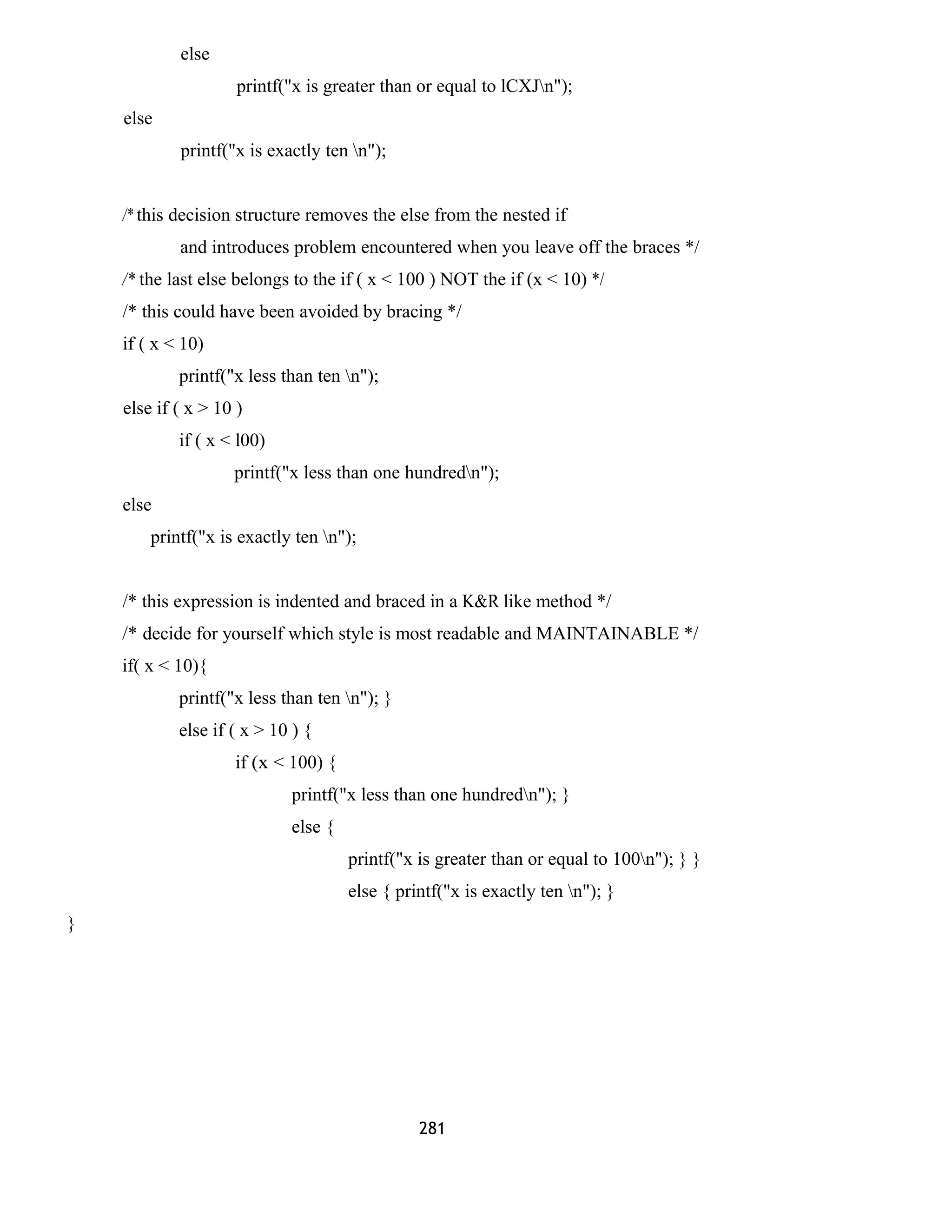else 
printf("x is greater than or equal to lCXJn"); 
else 
printf("x is exactly ten n"); 
/* this decision structure removes the else from the nested if 
and introduces problem encountered when you leave off the braces */ 
/* the last else belongs to the if ( x < 100 ) NOT the if (x < 10) */ 
/* this could have been avoided by bracing */ 
if ( x < 10) 
printf("x less than ten n"); 
else if ( x > 10 ) 
if ( x < l00) 
printf("x less than one hundredn"); 
else 
printf("x is exactly ten n"); 
/* this expression is indented and braced in a K&R like method */ 
/* decide for yourself which style is most readable and MAINTAINABLE */ 
if( x < 10){ 
printf("x less than ten n"); } 
else if ( x > 10 ) { 
if (x < 100) { 
printf("x less than one hundredn"); } 
else { 
printf("x is greater than or equal to 100n"); } } 
else { printf("x is exactly ten n"); } 
} 
281 
 