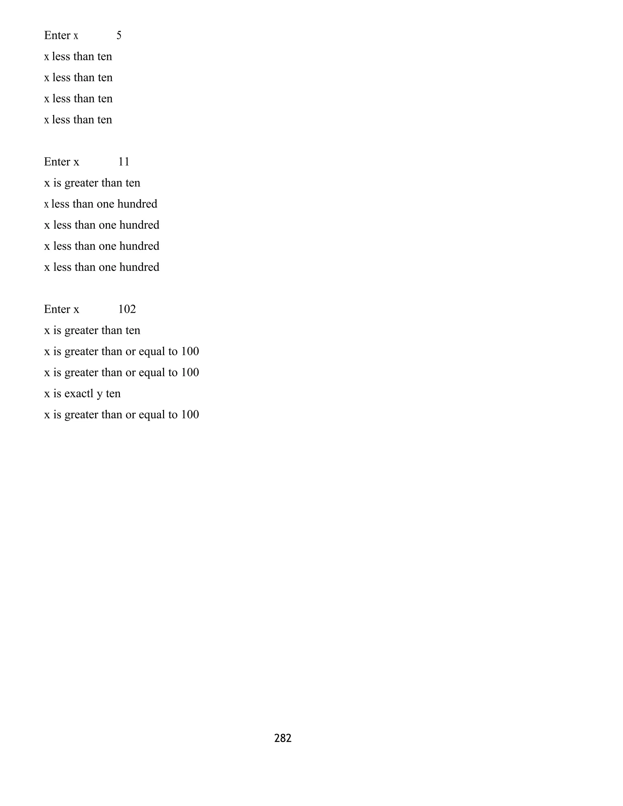Enter x 5 
x less than ten 
x less than ten 
x less than ten 
x less than ten 
Enter x 11 
x is greater than ten 
x less than one hundred 
x less than one hundred 
x less than one hundred 
x less than one hundred 
Enter x 102 
x is greater than ten 
x is greater than or equal to 100 
x is greater than or equal to 100 
x is exactl y ten 
x is greater than or equal to 100 
282 
 