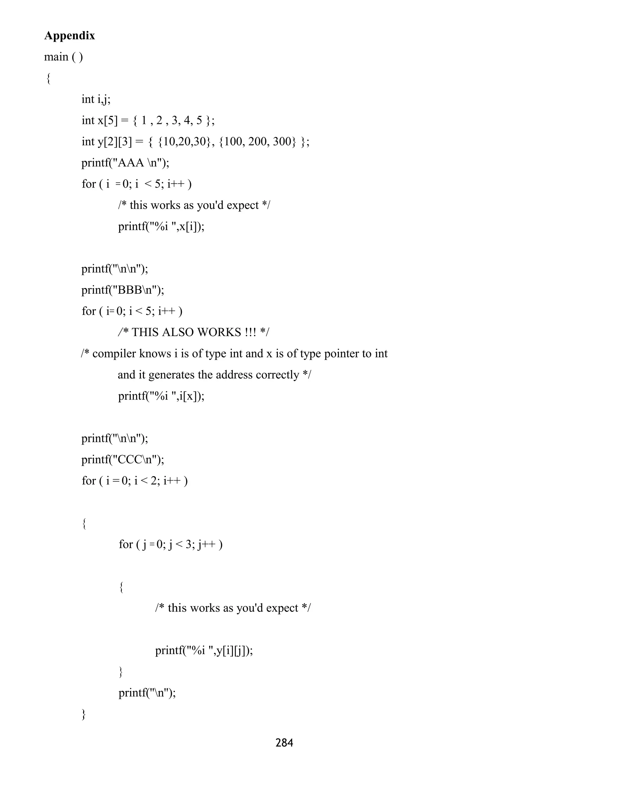 Appendix 
main ( ) 
{ 
int i,j; 
int x[5] = { 1 , 2 , 3, 4, 5 }; 
int y[2][3] = { {10,20,30}, {100, 200, 300} }; 
printf("AAA n"); 
for ( i = 0; i < 5; i++ ) 
/* this works as you'd expect */ 
printf("%i ",x[i]); 
printf(''nn''); 
printf("BBBn"); 
for ( i= 0; i < 5; i++ ) 
/* THIS ALSO WORKS !!! */ 
/* compiler knows i is of type int and x is of type pointer to int 
and it generates the address correctly */ 
printf("%i ",i[x]); 
printf(''nn''); 
printf("CCCn"); 
for ( i = 0; i < 2; i++ ) 
{ 
for ( j = 0; j < 3; j++ ) 
{ 
/* this works as you'd expect */ 
printf("%i ",y[i][j]); 
} 
printf(''n''); 
} 
284 
 