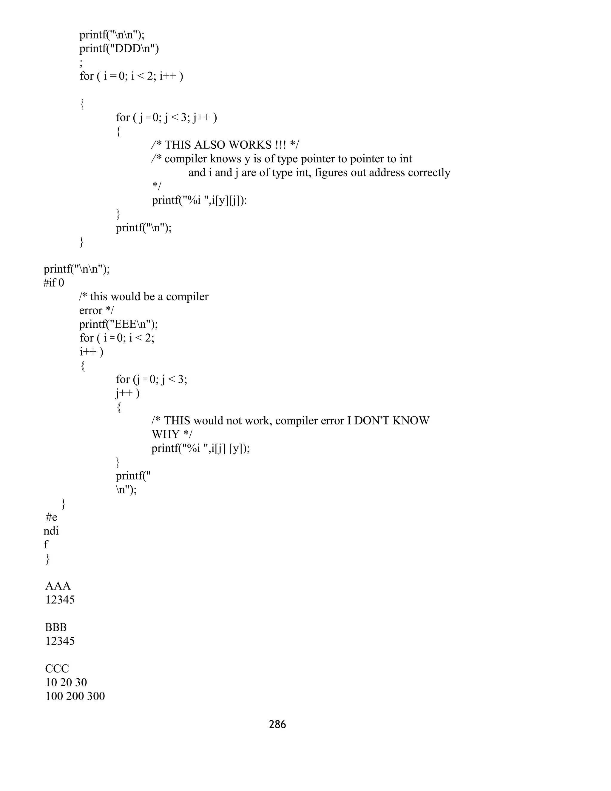 printf(''nn''); 
printf("DDDn") 
; 
for ( i = 0; i < 2; i++ ) 
{ 
for ( j = 0; j < 3; j++ ) 
{ 
/* THIS ALSO WORKS !!! */ 
/* compiler knows y is of type pointer to pointer to int 
and i and j are of type int, figures out address correctly 
*/ 
printf("%i ",i[y][j]): 
} 
printf(''n''); 
} 
printf("nn"); 
#if 0 
/* this would be a compiler 
error */ 
printf("EEEn"); 
for ( i = 0; i < 2; 
i++ ) 
{ 
for (j = 0; j < 3; 
j++ ) 
{ 
/* THIS would not work, compiler error I DON'T KNOW 
WHY */ 
printf("%i ",i[j] [y]); 
} 
printf('' 
n''); 
} 
#e 
ndi 
f 
} 
AAA 
12345 
BBB 
12345 
CCC 
10 20 30 
100 200 300 
286 
 