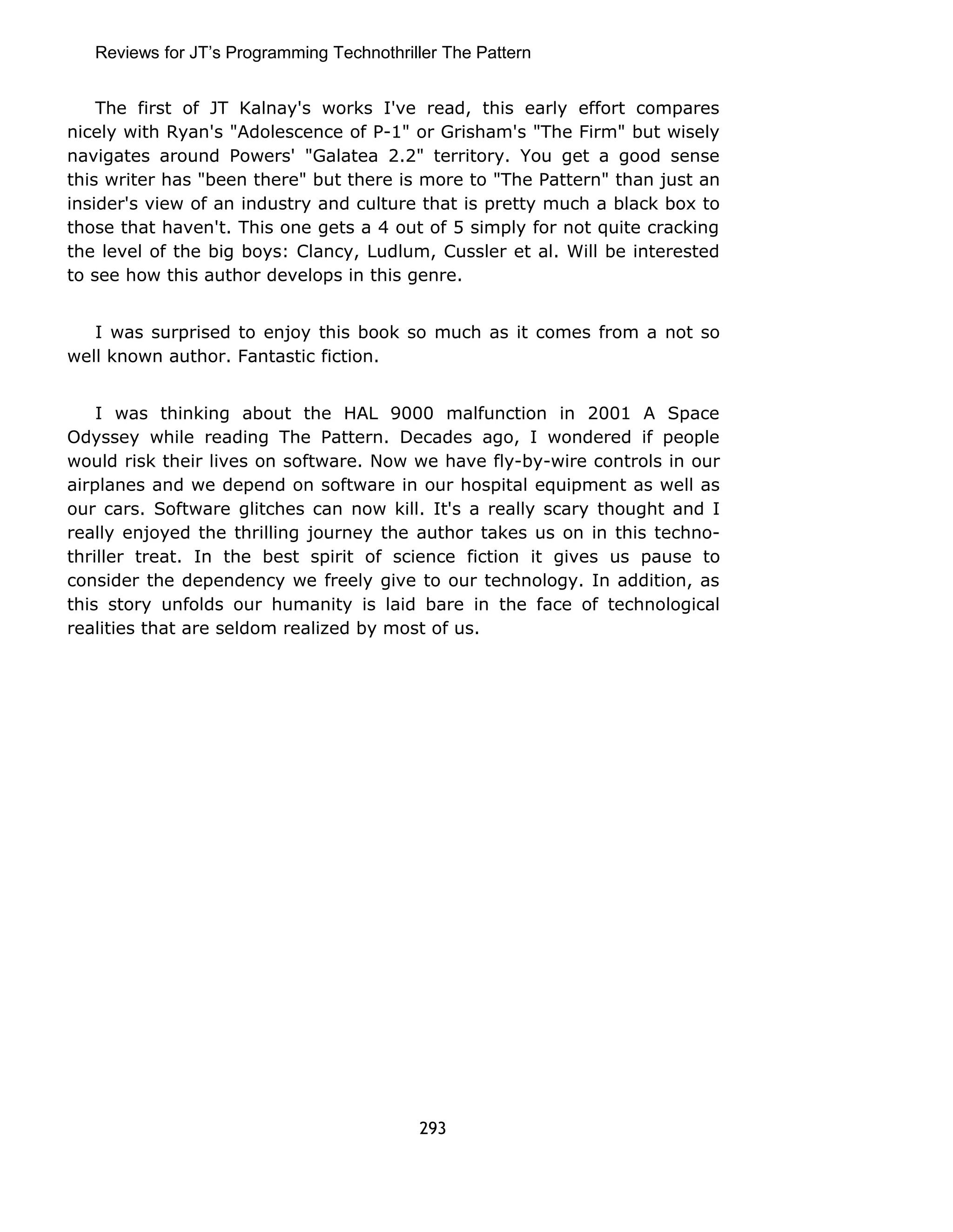 Reviews for JT’s Programming Technothriller The Pattern 
The first of JT Kalnay's works I've read, this early effort compares 
nicely with Ryan's "Adolescence of P-1" or Grisham's "The Firm" but wisely 
navigates around Powers' "Galatea 2.2" territory. You get a good sense 
this writer has "been there" but there is more to "The Pattern" than just an 
insider's view of an industry and culture that is pretty much a black box to 
those that haven't. This one gets a 4 out of 5 simply for not quite cracking 
the level of the big boys: Clancy, Ludlum, Cussler et al. Will be interested 
to see how this author develops in this genre. 
I was surprised to enjoy this book so much as it comes from a not so 
well known author. Fantastic fiction. 
I was thinking about the HAL 9000 malfunction in 2001 A Space 
Odyssey while reading The Pattern. Decades ago, I wondered if people 
would risk their lives on software. Now we have fly-by-wire controls in our 
airplanes and we depend on software in our hospital equipment as well as 
our cars. Software glitches can now kill. It's a really scary thought and I 
really enjoyed the thrilling journey the author takes us on in this techno-thriller 
treat. In the best spirit of science fiction it gives us pause to 
consider the dependency we freely give to our technology. In addition, as 
this story unfolds our humanity is laid bare in the face of technological 
realities that are seldom realized by most of us. 
293 
 
