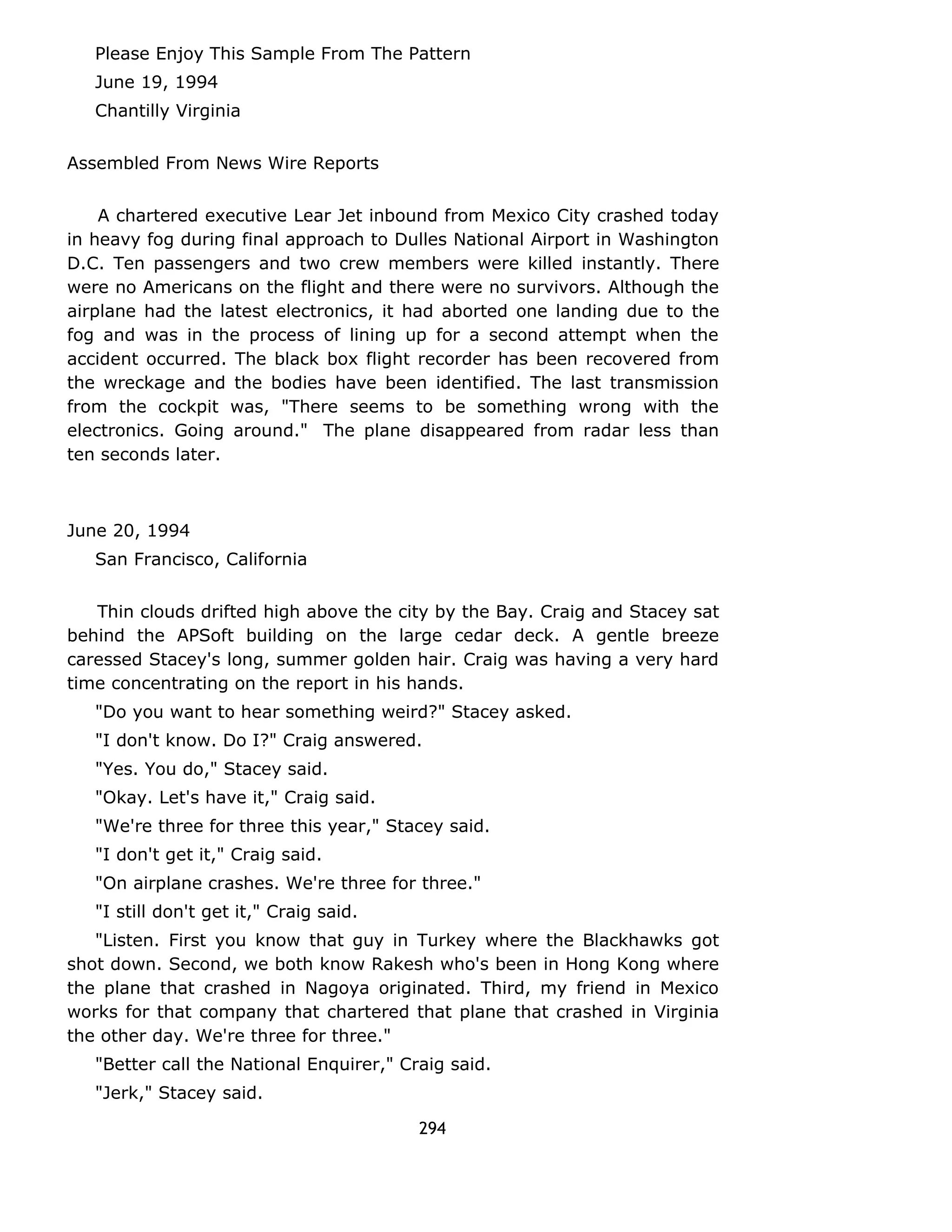 Please Enjoy This Sample From The Pattern 
June 19, 1994 
Chantilly Virginia 
Assembled From News Wire Reports 
A chartered executive Lear Jet inbound from Mexico City crashed today 
in heavy fog during final approach to Dulles National Airport in Washington 
D.C. Ten passengers and two crew members were killed instantly. There 
were no Americans on the flight and there were no survivors. Although the 
airplane had the latest electronics, it had aborted one landing due to the 
fog and was in the process of lining up for a second attempt when the 
accident occurred. The black box flight recorder has been recovered from 
the wreckage and the bodies have been identified. The last transmission 
from the cockpit was, "There seems to be something wrong with the 
electronics. Going around." The plane disappeared from radar less than 
ten seconds later. 
June 20, 1994 
San Francisco, California 
Thin clouds drifted high above the city by the Bay. Craig and Stacey sat 
behind the APSoft building on the large cedar deck. A gentle breeze 
caressed Stacey's long, summer golden hair. Craig was having a very hard 
time concentrating on the report in his hands. 
"Do you want to hear something weird?" Stacey asked. 
"I don't know. Do I?" Craig answered. 
"Yes. You do," Stacey said. 
"Okay. Let's have it," Craig said. 
"We're three for three this year," Stacey said. 
"I don't get it," Craig said. 
"On airplane crashes. We're three for three." 
"I still don't get it," Craig said. 
"Listen. First you know that guy in Turkey where the Blackhawks got 
shot down. Second, we both know Rakesh who's been in Hong Kong where 
the plane that crashed in Nagoya originated. Third, my friend in Mexico 
works for that company that chartered that plane that crashed in Virginia 
the other day. We're three for three." 
"Better call the National Enquirer," Craig said. 
"Jerk," Stacey said. 
294 
 