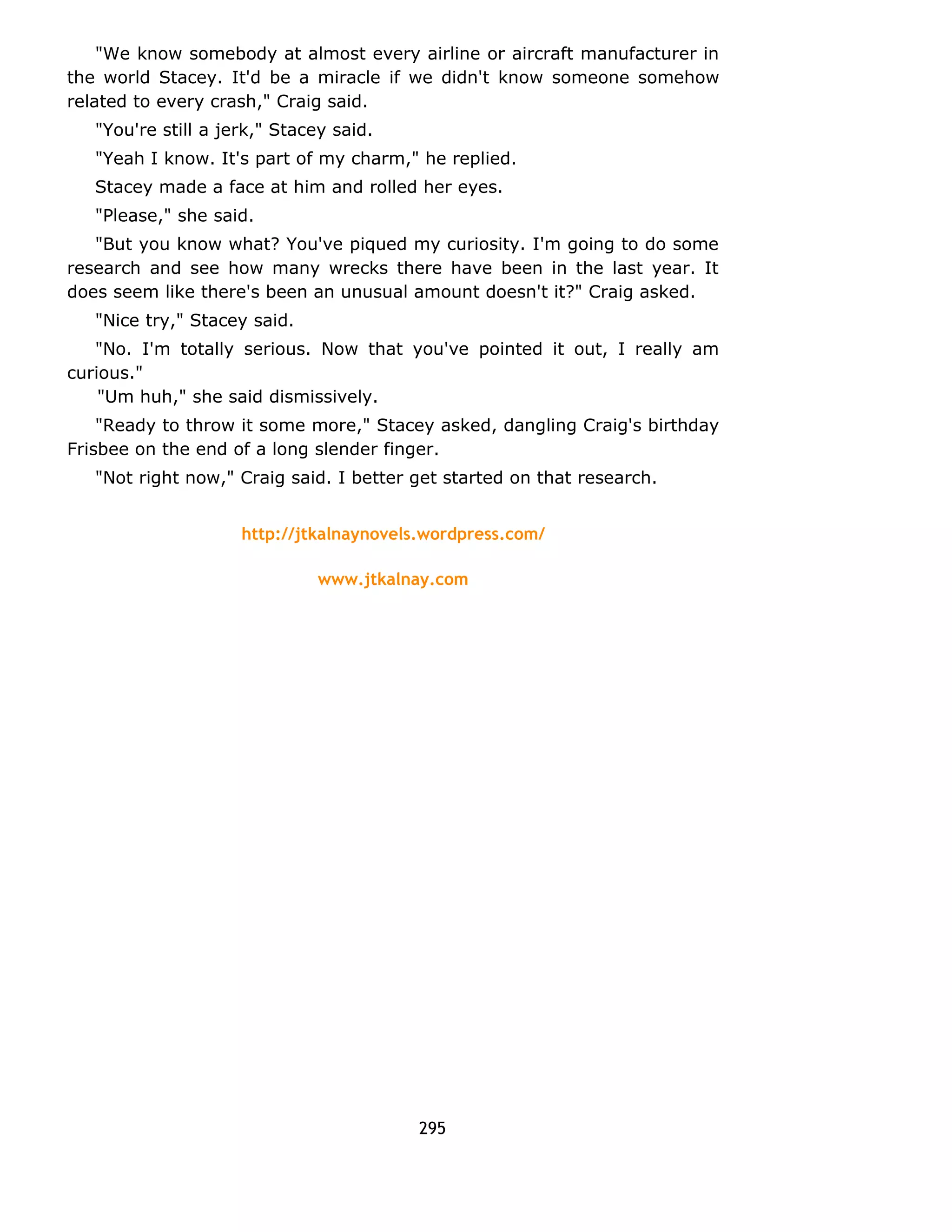 "We know somebody at almost every airline or aircraft manufacturer in 
the world Stacey. It'd be a miracle if we didn't know someone somehow 
related to every crash," Craig said. 
"You're still a jerk," Stacey said. 
"Yeah I know. It's part of my charm," he replied. 
Stacey made a face at him and rolled her eyes. 
"Please," she said. 
"But you know what? You've piqued my curiosity. I'm going to do some 
research and see how many wrecks there have been in the last year. It 
does seem like there's been an unusual amount doesn't it?" Craig asked. 
"Nice try," Stacey said. 
"No. I'm totally serious. Now that you've pointed it out, I really am 
curious." 
"Um huh," she said dismissively. 
"Ready to throw it some more," Stacey asked, dangling Craig's birthday 
Frisbee on the end of a long slender finger. 
"Not right now," Craig said. I better get started on that research. 
http://jtkalnaynovels.wordpress.com/ 
www.jtkalnay.com 
295 
 