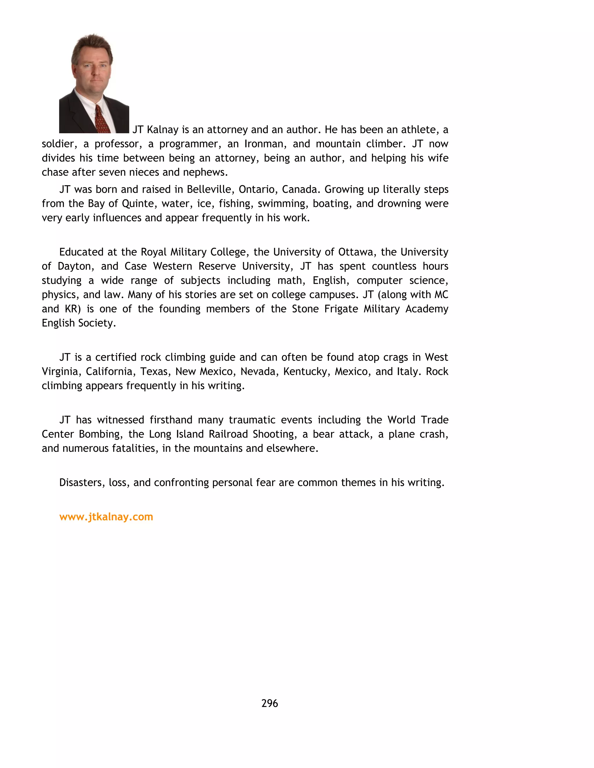 JT Kalnay is an attorney and an author. He has been an athlete, a 
soldier, a professor, a programmer, an Ironman, and mountain climber. JT now 
divides his time between being an attorney, being an author, and helping his wife 
chase after seven nieces and nephews. 
JT was born and raised in Belleville, Ontario, Canada. Growing up literally steps 
from the Bay of Quinte, water, ice, fishing, swimming, boating, and drowning were 
very early influences and appear frequently in his work. 
Educated at the Royal Military College, the University of Ottawa, the University 
of Dayton, and Case Western Reserve University, JT has spent countless hours 
studying a wide range of subjects including math, English, computer science, 
physics, and law. Many of his stories are set on college campuses. JT (along with MC 
and KR) is one of the founding members of the Stone Frigate Military Academy 
English Society. 
JT is a certified rock climbing guide and can often be found atop crags in West 
Virginia, California, Texas, New Mexico, Nevada, Kentucky, Mexico, and Italy. Rock 
climbing appears frequently in his writing. 
JT has witnessed firsthand many traumatic events including the World Trade 
Center Bombing, the Long Island Railroad Shooting, a bear attack, a plane crash, 
and numerous fatalities, in the mountains and elsewhere. 
Disasters, loss, and confronting personal fear are common themes in his writing. 
www.jtkalnay.com 
296 
