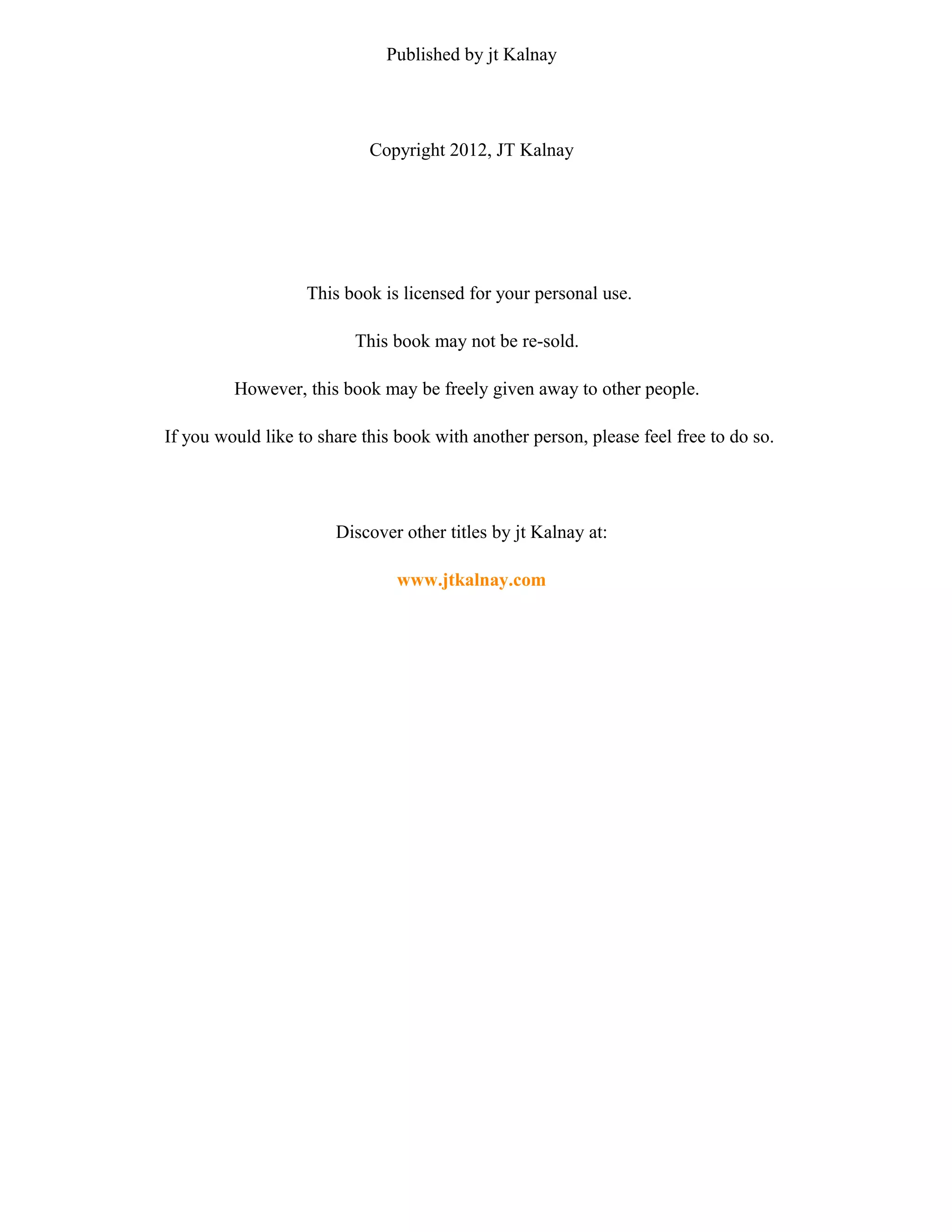 Published by jt Kalnay 
Copyright 2012, JT Kalnay 
This book is licensed for your personal use. 
This book may not be re-sold. 
However, this book may be freely given away to other people. 
If you would like to share this book with another person, please feel free to do so. 
Discover other titles by jt Kalnay at: 
www.jtkalnay.com 
 