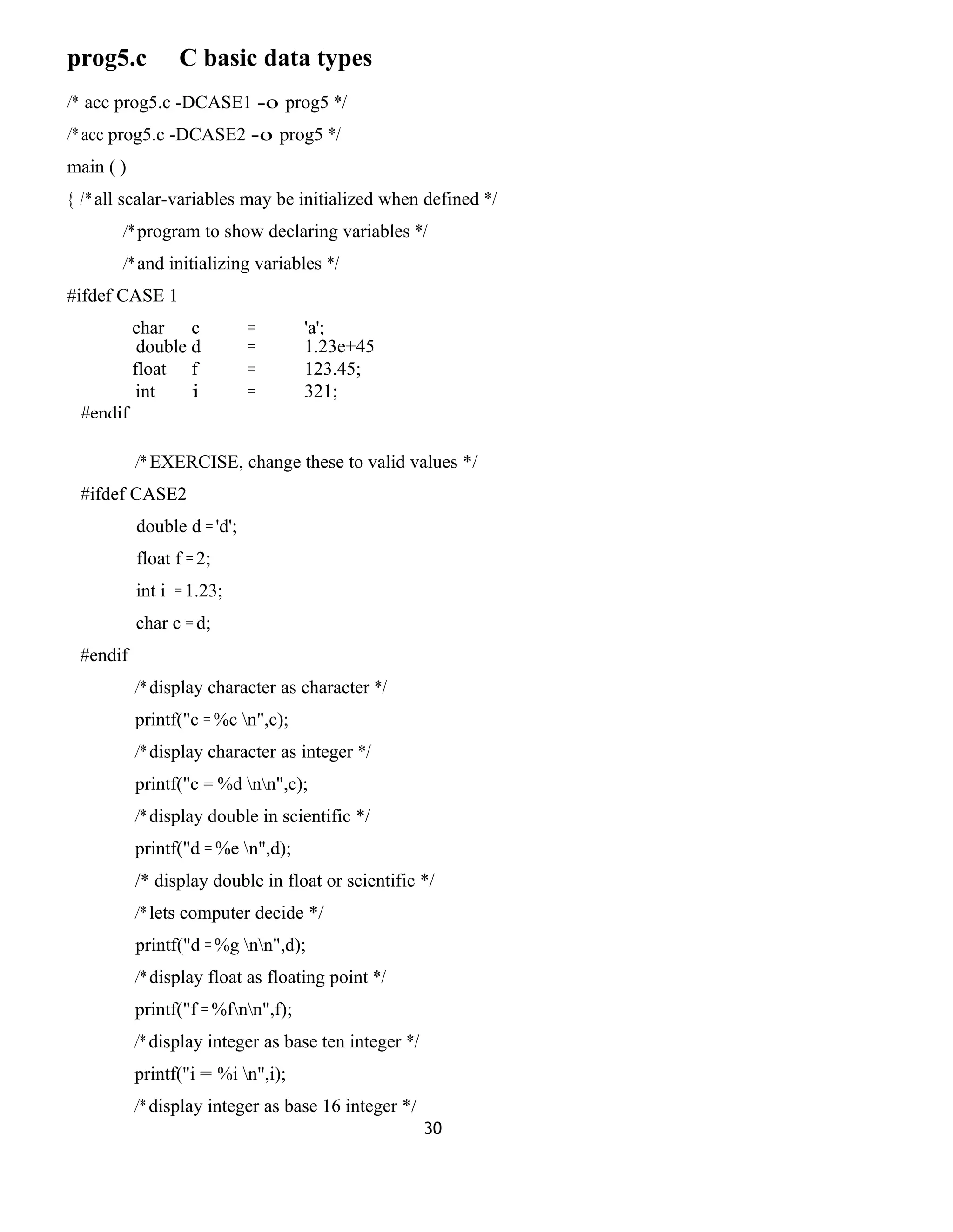 prog5.c C basic data types 
/* acc prog5.c -DCASE1 -o prog5 */ 
/* acc prog5.c -DCASE2 -o prog5 */ 
main ( ) 
{ /* all scalar-variables may be initialized when defined */ 
/* program to show declaring variables */ 
/* and initializing variables */ 
#ifdef CASE 1 
char c = 'a'; 
double d = 1.23e+45 
float f = ;1 23.45; 
int i = 321; 
#endif 
/* EXERCISE, change these to valid values */ 
#ifdef CASE2 
double d = 'd'; 
float f = 2; 
int i = 1.23; 
char c = d; 
#endif 
/* display character as character */ 
printf("c = %c n",c); 
/* display character as integer */ 
printf("c = %d nn",c); 
/* display double in scientific */ 
printf("d = %e n",d); 
/* display double in float or scientific */ 
/* lets computer decide */ 
printf("d = %g nn",d); 
/* display float as floating point */ 
printf("f = %fnn",f); 
/* display integer as base ten integer */ 
printf("i = %i n",i); 
/* display integer as base 16 integer */ 
30 
 