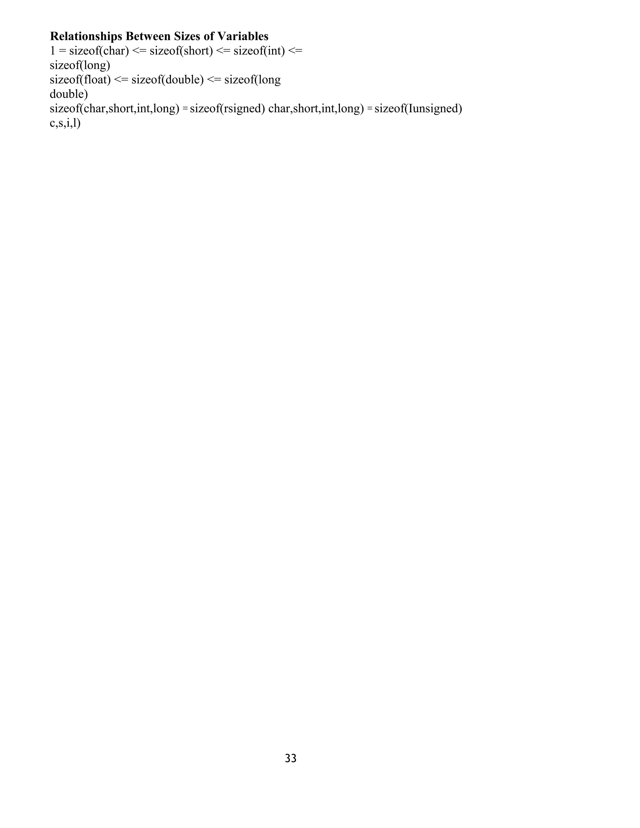 Relationships Between Sizes of Variables 
1 = sizeof(char) <= sizeof(short) <= sizeof(int) <= 
sizeof(long) 
sizeof(float) <= sizeof(double) <= sizeof(long 
double) 
sizeof(char,short,int,long) = sizeof(rsigned) char,short,int,long) = sizeof(Iunsigned) 
c,s,i,l) 
33 
 