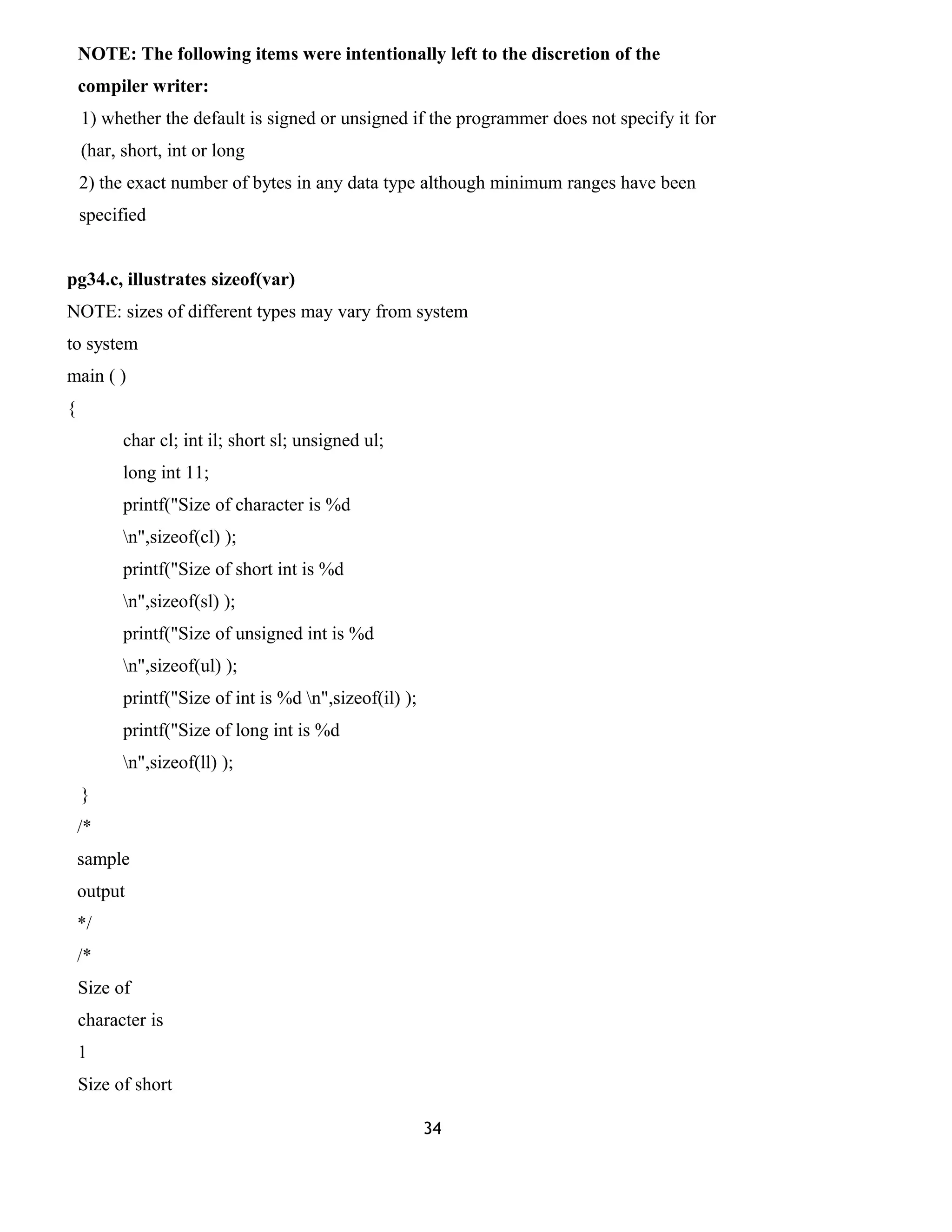 NOTE: The following items were intentionally left to the discretion of the 
compiler writer: 
1) whether the default is signed or unsigned if the programmer does not specify it for 
(har, short, int or long 
2) the exact number of bytes in any data type although minimum ranges have been 
specified 
pg34.c, illustrates sizeof(var) 
NOTE: sizes of different types may vary from system 
to system 
main ( ) 
{ 
char cl; int il; short sl; unsigned ul; 
long int 11; 
printf("Size of character is %d 
n",sizeof(cl) ); 
printf("Size of short int is %d 
n",sizeof(sl) ); 
printf("Size of unsigned int is %d 
n",sizeof(ul) ); 
printf("Size of int is %d n",sizeof(il) ); 
printf("Size of long int is %d 
n",sizeof(ll) ); 
} 
/* 
sample 
output 
*/ 
/* 
Size of 
character is 
1 
Size of short 
34 
 