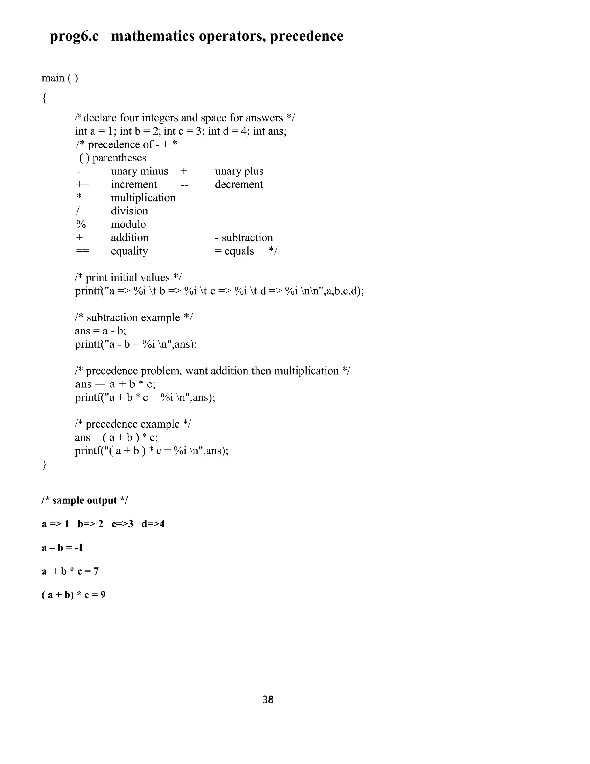 prog6.c mathematics operators, precedence 
main ( ) 
{ 
/* declare four integers and space for answers */ 
int a = 1; int b = 2; int c = 3; int d = 4; int ans; 
/* precedence of - + * 
( ) parentheses 
- unary minus + unary plus 
++ increment -- decrement 
* multiplication 
/ division 
% modulo 
+ addition - subtraction 
== equality = equals */ 
/* print initial values */ 
printf("a => %i t b => %i t c => %i t d => %i nn",a,b,c,d); 
/* subtraction example */ 
ans = a - b; 
printf("a - b = %i n",ans); 
/* precedence problem, want addition then multiplication */ 
ans = a + b * c; 
printf("a + b * c = %i n",ans); 
/* precedence example */ 
ans = ( a + b ) * c; 
printf("( a + b ) * c = %i n",ans); 
} 
/* sample output */ 
a => 1 b=> 2 c=>3 d=>4 
a – b = -1 
a + b * c = 7 
( a + b) * c = 9 
38 
 