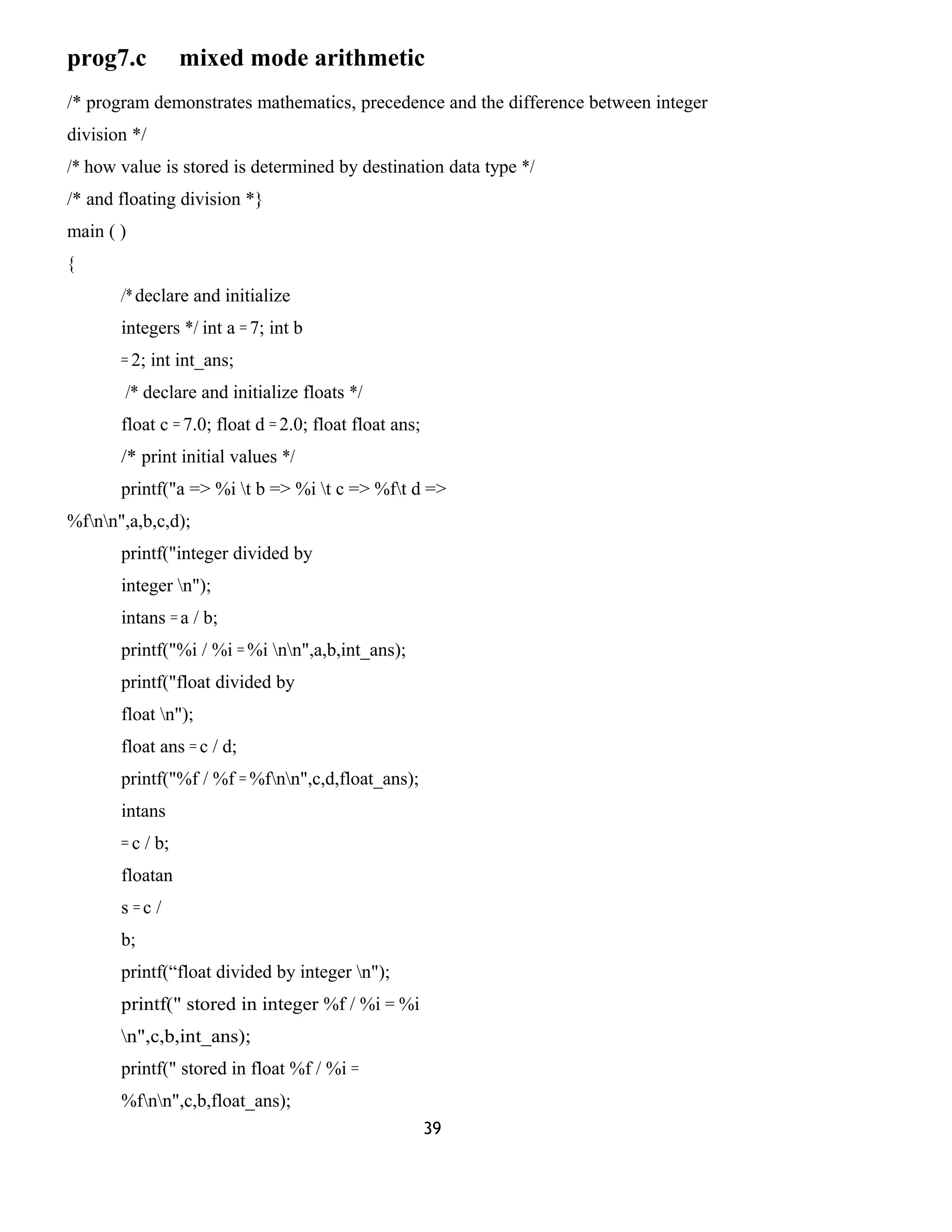 prog7.c mixed mode arithmetic 
/* program demonstrates mathematics, precedence and the difference between integer 
division */ 
/* how value is stored is determined by destination data type */ 
/* and floating division *} 
main ( ) 
{ 
/* declare and initialize 
integers */ int a = 7; int b 
= 2; int int_ans; 
/* declare and initialize floats */ 
float c = 7.0; float d = 2.0; float float ans; 
/* print initial values */ 
printf("a => %i t b => %i t c => %ft d => 
%fnn",a,b,c,d); 
printf("integer divided by 
integer n"); 
intans = a / b; 
printf("%i / %i = %i nn",a,b,int_ans); 
printf("float divided by 
float n"); 
float ans = c / d; 
printf("%f / %f = %fnn",c,d,float_ans); 
intans 
= c / b; 
floatan 
s = c / 
b; 
printf(“float divided by integer n"); 
printf(" stored in integer %f / %i = %i 
n",c,b,int_ans); 
printf(" stored in float %f / %i = 
%fnn",c,b,float_ans); 
39 
 