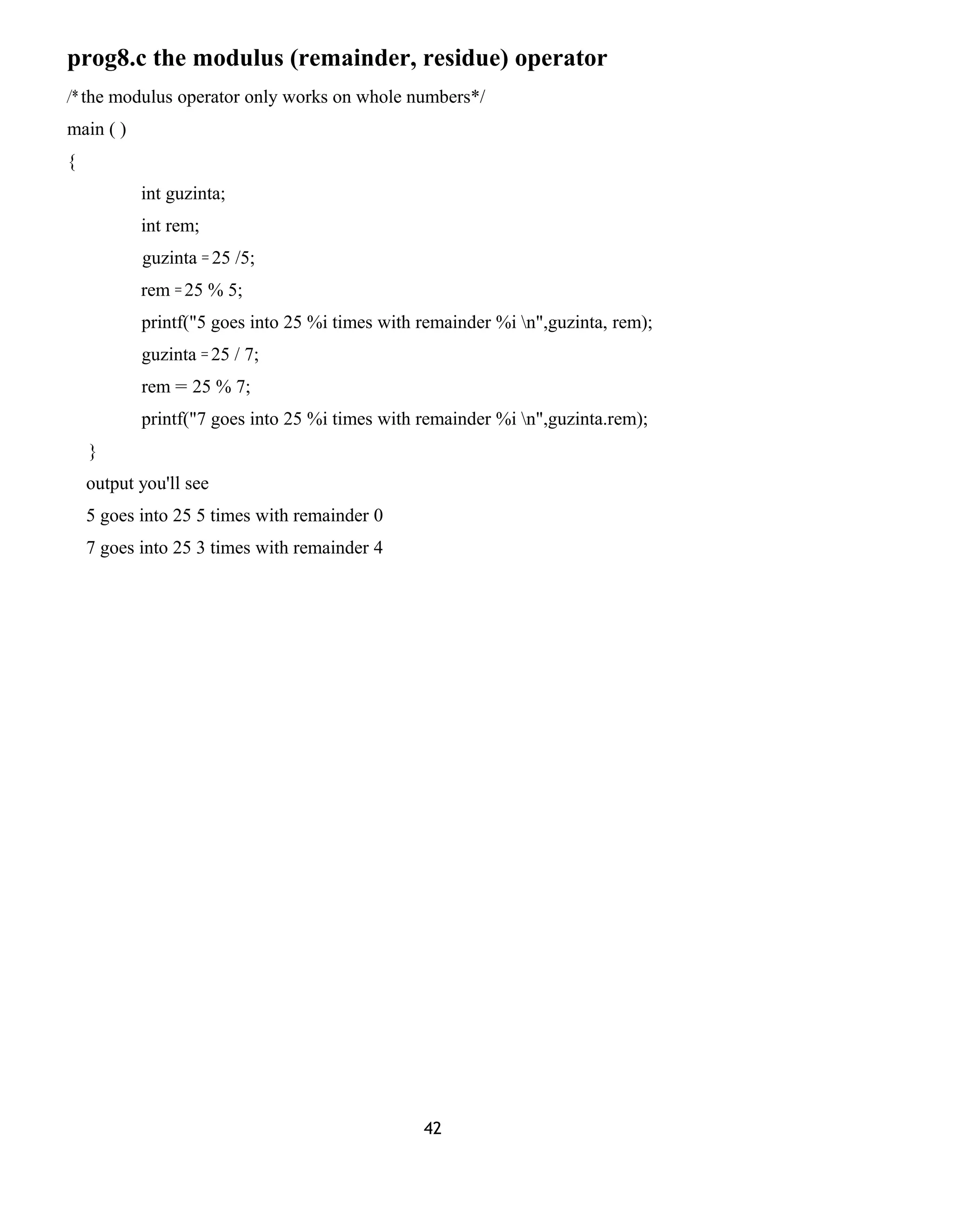 prog8.c the modulus (remainder, residue) operator 
/* the modulus operator only works on whole numbers*/ 
main ( ) 
{ 
int guzinta; 
int rem; 
guzinta = 25 /5; 
rem = 25 % 5; 
printf("5 goes into 25 %i times with remainder %i n",guzinta, rem); 
guzinta = 25 / 7; 
rem = 25 % 7; 
printf("7 goes into 25 %i times with remainder %i n",guzinta.rem); 
} 
output you'll see 
5 goes into 25 5 times with remainder 0 
7 goes into 25 3 times with remainder 4 
42 
 