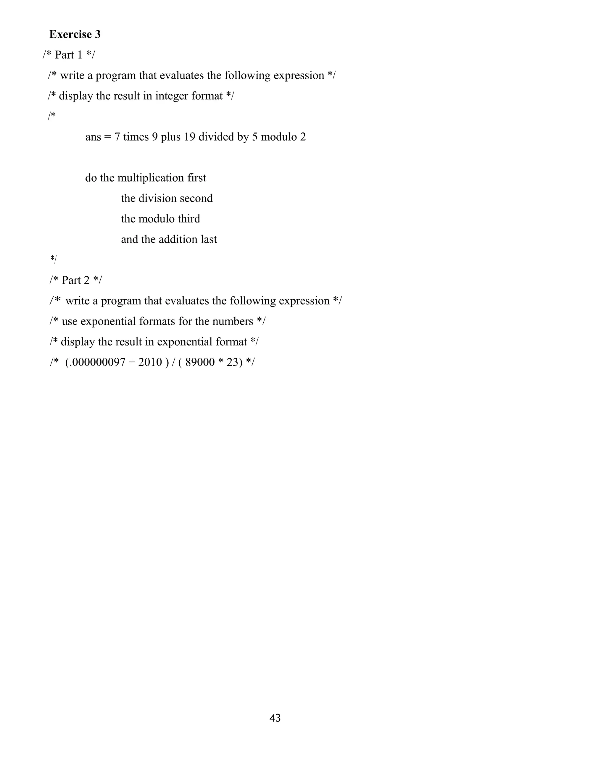 Exercise 3 
/* Part 1 */ 
/* write a program that evaluates the following expression */ 
/* display the result in integer format */ 
/* 
ans = 7 times 9 plus 19 divided by 5 modulo 2 
do the multiplication first 
the division second 
the modulo third 
and the addition last 
*/ 
/* Part 2 */ 
/* write a program that evaluates the following expression */ 
/* use exponential formats for the numbers */ 
/* display the result in exponential format */ 
/* (.000000097 + 2010 ) / ( 89000 * 23) */ 
43 
 
