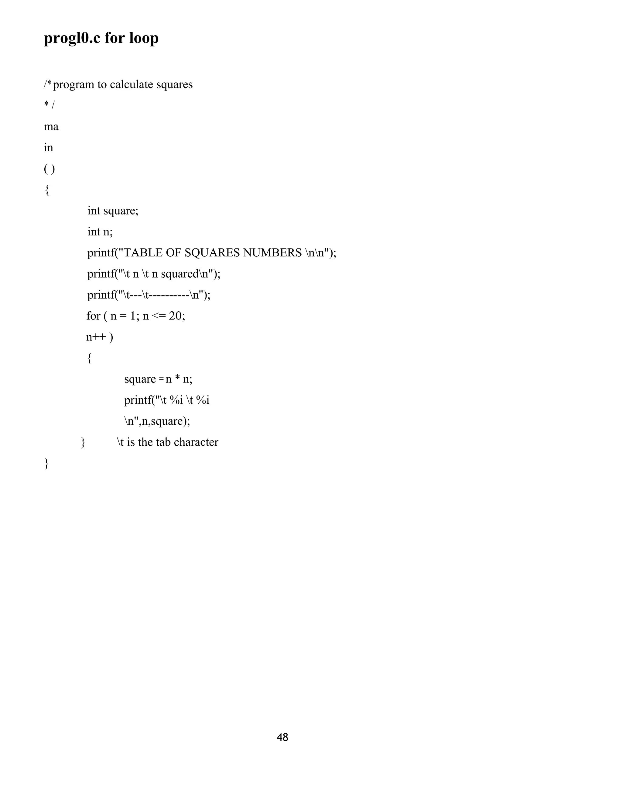 progl0.c for loop 
/* program to calculate squares 
* / 
ma 
in 
( ) 
{ 
int square; 
int n; 
printf("TABLE OF SQUARES NUMBERS nn"); 
printf(''t n t n squaredn"); 
printf(''t---t----------n''); 
for ( n = 1; n <= 20; 
n++ ) 
{ 
square = n * n; 
printf(''t %i t %i 
n",n,square); 
} t is the tab character 
} 
48 
 