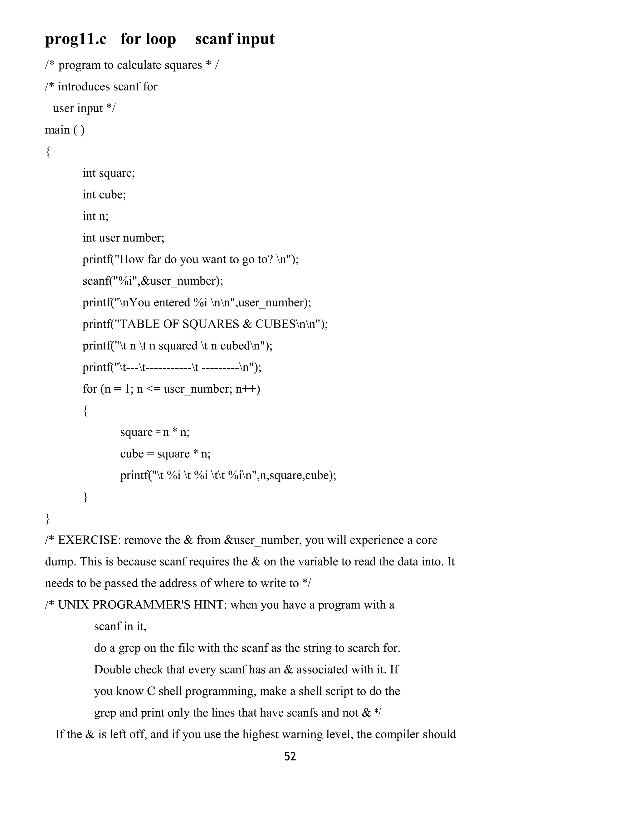 prog11.c for loop scanf input 
/* program to calculate squares * / 
/* introduces scanf for 
user input */ 
main ( ) 
{ 
int square; 
int cube; 
int n; 
int user number; 
printf("How far do you want to go to? n"); 
scanf("%i",&user_number); 
printf(''nYou entered %i nn",user_number); 
printf("TABLE OF SQUARES & CUBESnn"); 
printf("t n t n squared t n cubedn"); 
printf(''t---t-----------t ---------n"); 
for (n = 1; n <= user_number; n++) 
{ 
square = n * n; 
cube = square * n; 
printf(''t %i t %i tt %in",n,square,cube); 
} 
} 
/* EXERCISE: remove the & from &user_number, you will experience a core 
dump. This is because scanf requires the & on the variable to read the data into. It 
needs to be passed the address of where to write to */ 
/* UNIX PROGRAMMER'S HINT: when you have a program with a 
scanf in it, 
do a grep on the file with the scanf as the string to search for. 
Double check that every scanf has an & associated with it. If 
you know C shell programming, make a shell script to do the 
grep and print only the lines that have scanfs and not & */ 
If the & is left off, and if you use the highest warning level, the compiler should 
52 
 