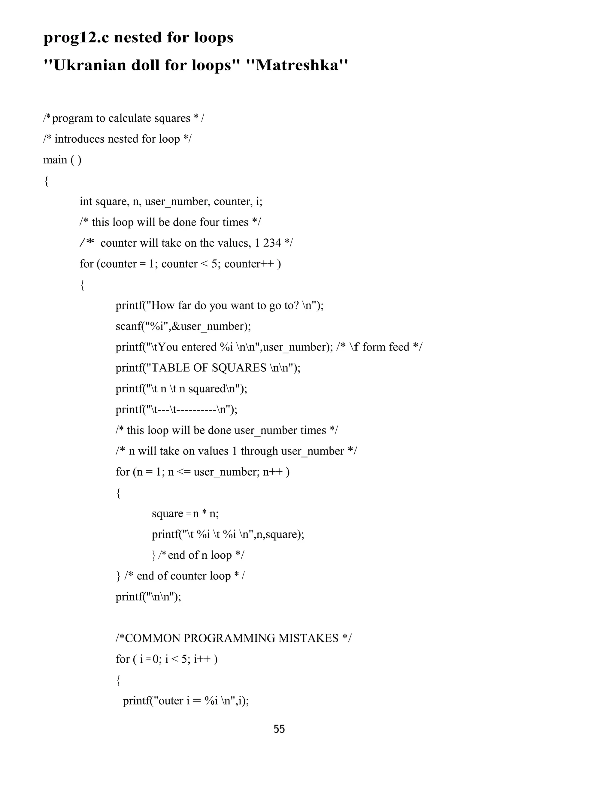 prog12.c nested for loops 
''Ukranian doll for loops" ''Matreshka'' 
/* program to calculate squares * / 
/* introduces nested for loop */ 
main ( ) 
{ 
int square, n, user_number, counter, i; 
/* this loop will be done four times */ 
/* counter will take on the values, 1 234 */ 
for (counter = 1; counter < 5; counter++ ) 
{ 
printf("How far do you want to go to? n"); 
scanf("%i",&user_number); 
printf(''tYou entered %i nn",user_number); /* f form feed */ 
printf("TABLE OF SQUARES nn"); 
printf(''t n t n squaredn"); 
printf(''t---t----------n''); 
/* this loop will be done user_number times */ 
/* n will take on values 1 through user_number */ 
for (n = 1; n <= user_number; n++ ) 
{ 
square = n * n; 
printf(''t %i t %i n",n,square); 
} /* end of n loop */ 
} /* end of counter loop * / 
printf(''nn''); 
/*COMMON PROGRAMMING MISTAKES */ 
for ( i = 0; i < 5; i++ ) 
{ 
printf("outer i = %i n",i); 
55 
 