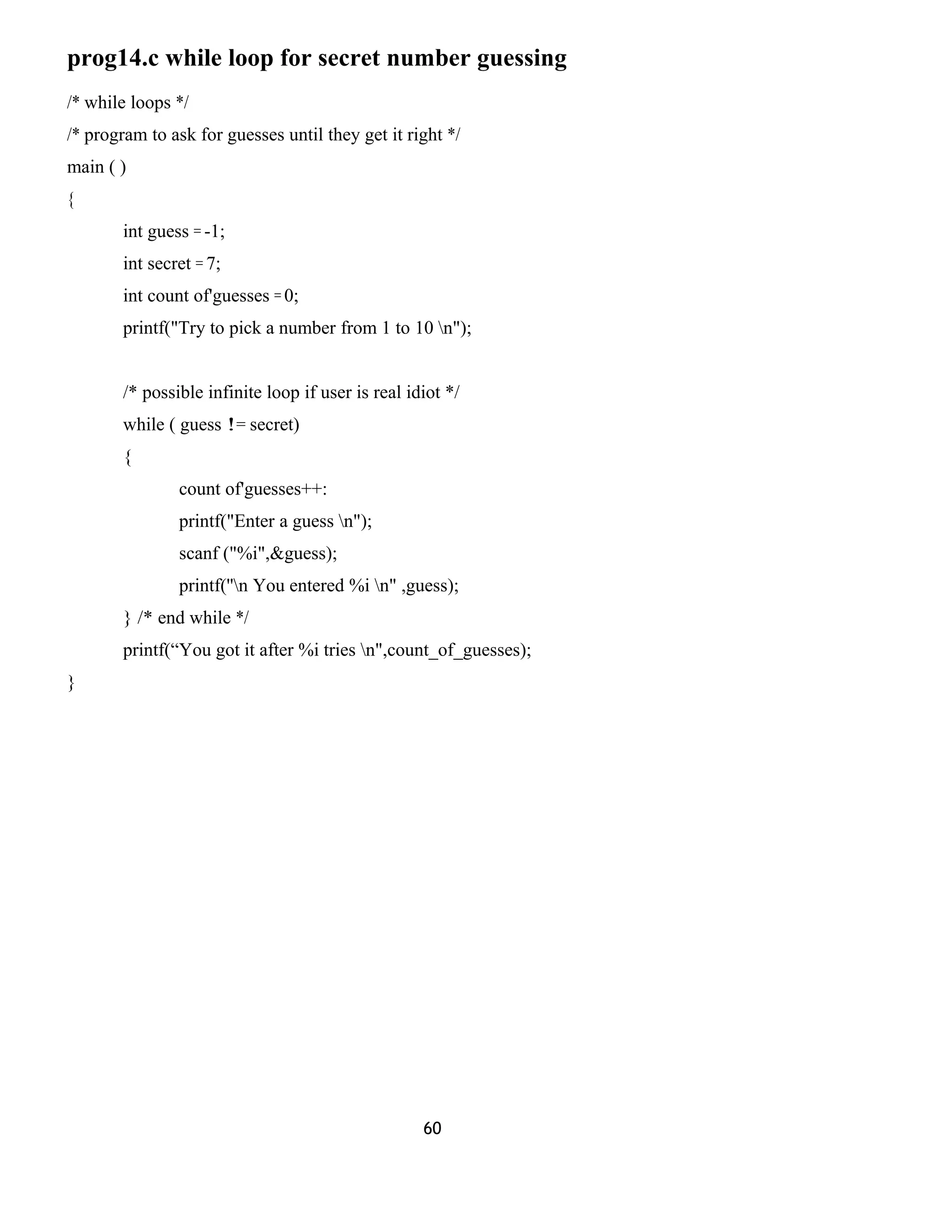 prog14.c while loop for secret number guessing 
/* while loops */ 
/* program to ask for guesses until they get it right */ 
main ( ) 
{ 
int guess = -1; 
int secret = 7; 
int count of'guesses = 0; 
printf("Try to pick a number from 1 to 10 n"); 
/* possible infinite loop if user is real idiot */ 
while ( guess != secret) 
{ 
count of'guesses++: 
printf("Enter a guess n"); 
scanf ("%i",&guess); 
printf(''n You entered %i n" ,guess); 
} /* end while */ 
printf(“You got it after %i tries n",count_of_guesses); 
} 
60 
 
