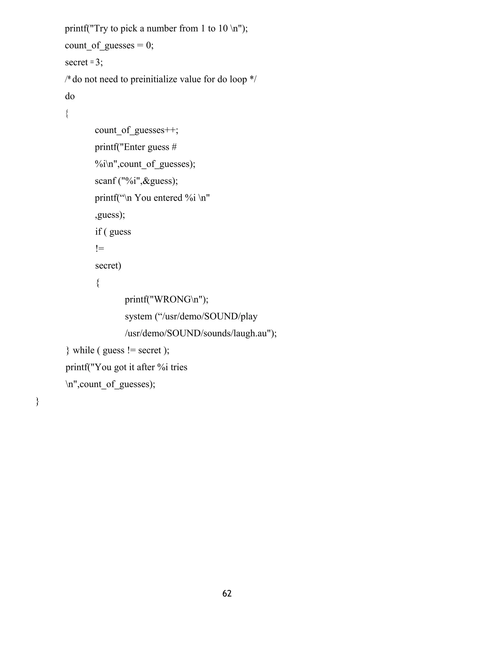 printf("Try to pick a number from 1 to 10 n"); 
count_of_guesses = 0; 
secret = 3; 
/* do not need to preinitialize value for do loop */ 
do 
{ 
count_of_guesses++; 
printf("Enter guess # 
%in",count_of_guesses); 
scanf ("%i",&guess); 
printf(“n You entered %i n" 
,guess); 
if ( guess 
!= 
secret) 
{ 
printf("WRONGn"); 
system (“/usr/demo/SOUND/play 
/usr/demo/SOUND/sounds/laugh.au"); 
} while ( guess != secret ); 
printf("You got it after %i tries 
n",count_of_guesses); 
} 
62 
 