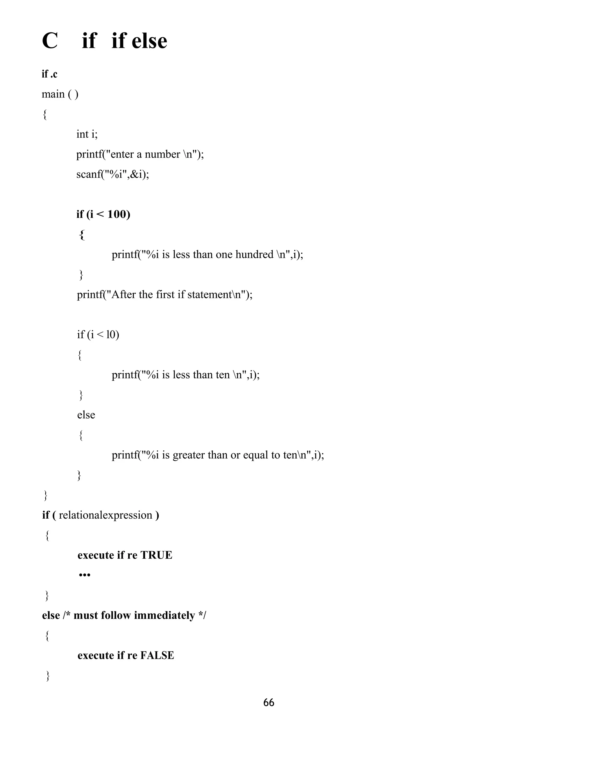 C if if else 
if .c 
main ( ) 
{ 
int i; 
printf("enter a number n"); 
scanf("%i",&i); 
if (i < 100) 
{ 
printf("%i is less than one hundred n",i); 
} 
printf("After the first if statementn"); 
if (i < l0) 
{ 
printf("%i is less than ten n",i); 
} 
else 
{ 
printf("%i is greater than or equal to tenn",i); 
} 
} 
if ( relationalexpression ) 
{ 
execute if re TRUE 
••• 
} 
else /* must follow immediately */ 
{ 
execute if re FALSE 
} 
66 
 