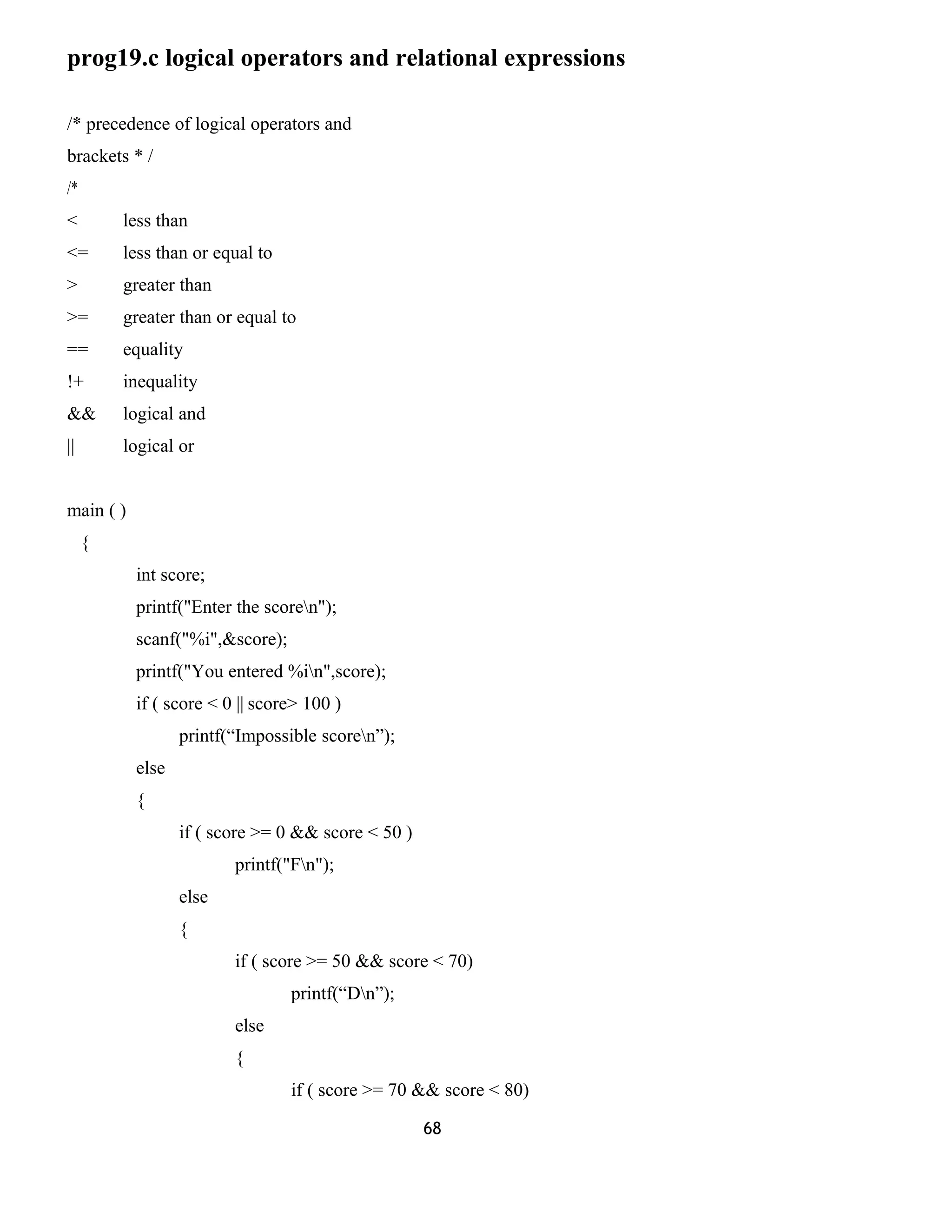 prog19.c logical operators and relational expressions 
/* precedence of logical operators and 
brackets * / 
/* 
< less than 
<= less than or equal to 
> greater than 
>= greater than or equal to 
== equality 
!+ inequality 
&& logical and 
|| logical or 
main ( ) 
{ 
int score; 
printf("Enter the scoren"); 
scanf("%i",&score); 
printf("You entered %in",score); 
if ( score < 0 || score> 100 ) 
printf(“Impossible scoren”); 
else 
{ 
if ( score >= 0 && score < 50 ) 
printf("Fn"); 
else 
{ 
if ( score >= 50 && score < 70) 
printf(“Dn”); 
else 
{ 
if ( score >= 70 && score < 80) 
68 
 