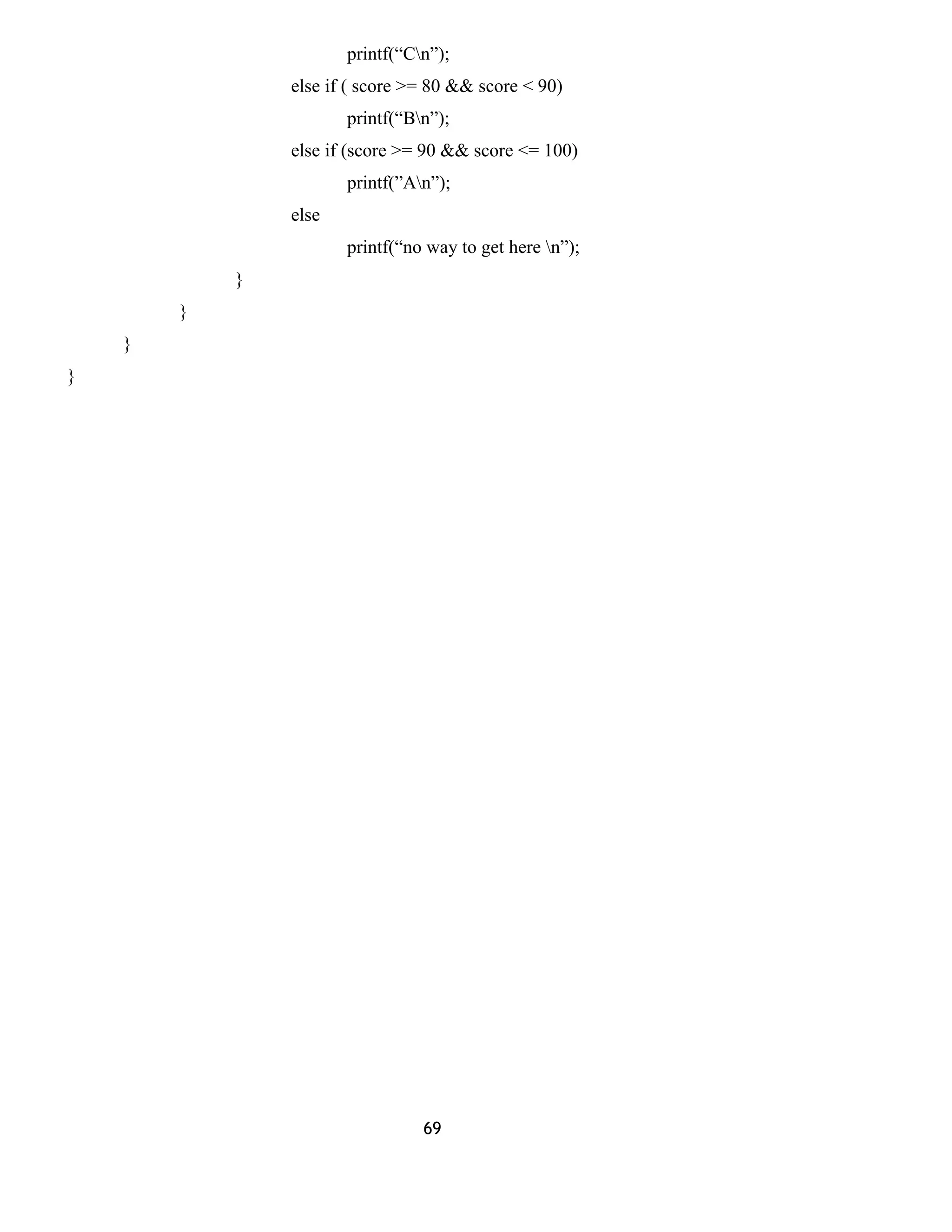 printf(“Cn”); 
else if ( score >= 80 && score < 90) 
printf(“Bn”); 
else if (score >= 90 && score <= 100) 
printf(”An”); 
else 
printf(“no way to get here n”); 
} 
} 
} 
} 
69 
 