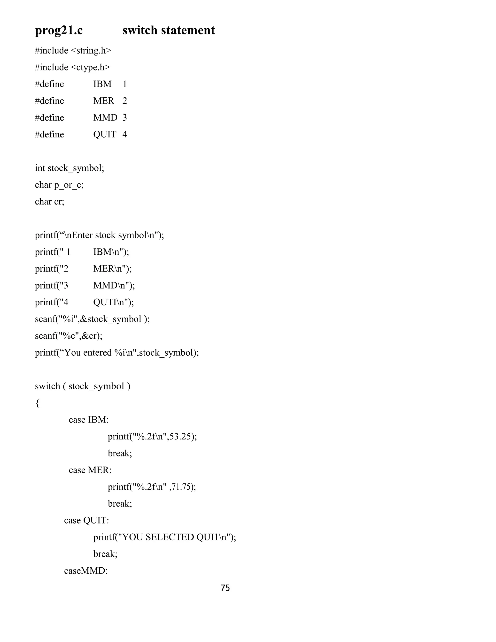 prog21.c switch statement 
#include <string.h> 
#include <ctype.h> 
#define IBM 1 
#define MER 2 
#define MMD 3 
#define QUIT 4 
int stock_symbol; 
char p_or_c; 
char cr; 
printf(“nEnter stock symboln"); 
printf(" 1 IBMn"); 
printf("2 MERn"); 
printf("3 MMDn"); 
printf("4 QUTIn"); 
scanf("%i",&stock_symbol ); 
scanf("%c",&cr); 
printf(“You entered %in",stock_symbol); 
switch ( stock_symbol ) 
{ 
case IBM: 
printf("%.2fn",53.25); 
break; 
case MER: 
printf("%.2fn" ,71.75); 
break; 
case QUIT: 
printf("YOU SELECTED QUI1n"); 
break; 
caseMMD: 
75 
 