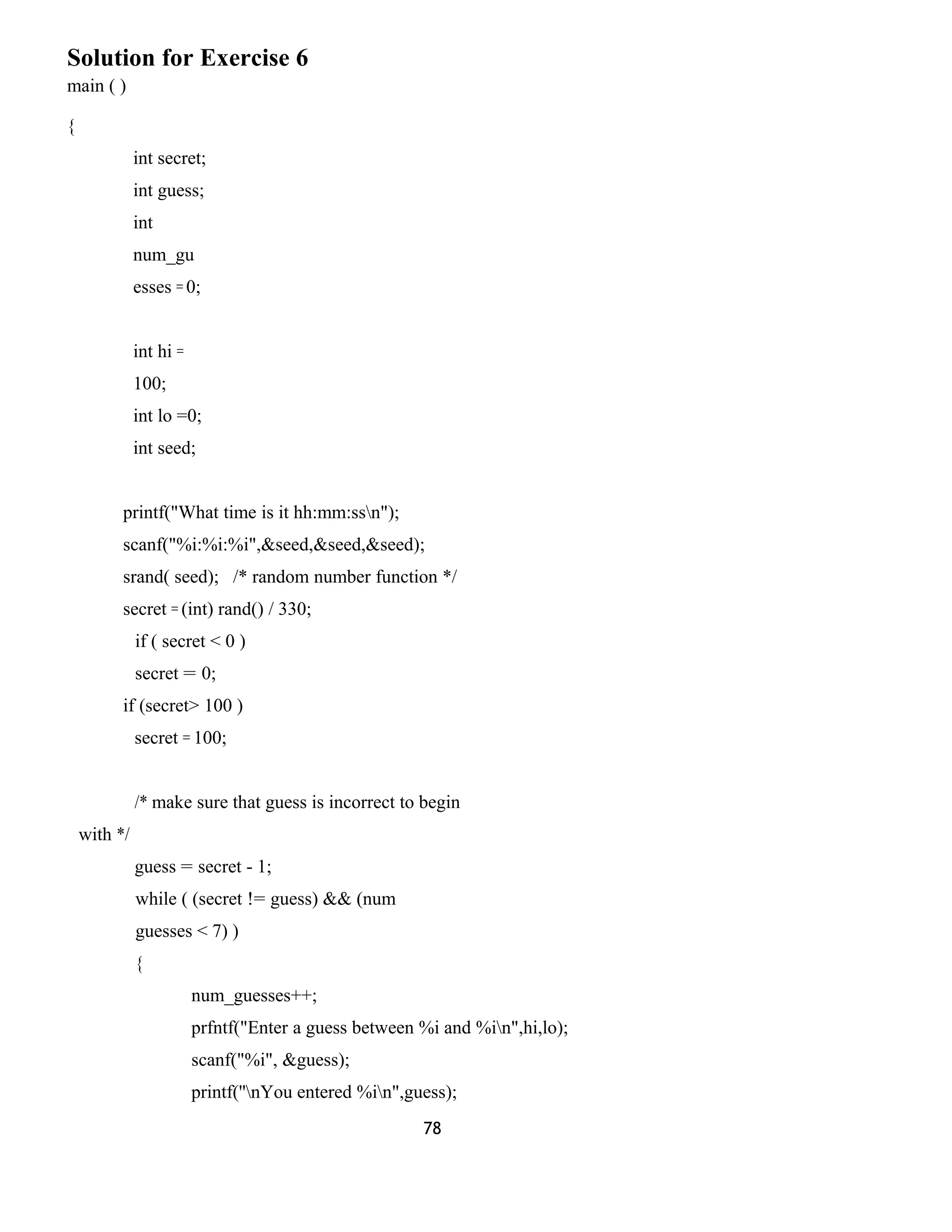 Solution for Exercise 6 
main ( ) 
{ 
int secret; 
int guess; 
int 
num_gu 
esses = 0; 
int hi = 
100; 
int lo =0; 
int seed; 
printf("What time is it hh:mm:ssn"); 
scanf("%i:%i:%i",&seed,&seed,&seed); 
srand( seed); /* random number function */ 
secret = (int) rand() / 330; 
if ( secret < 0 ) 
secret = 0; 
if (secret> 100 ) 
secret = 100; 
/* make sure that guess is incorrect to begin 
with */ 
guess = secret - 1; 
while ( (secret != guess) && (num 
guesses < 7) ) 
{ 
num_guesses++; 
prfntf("Enter a guess between %i and %in",hi,lo); 
scanf("%i", &guess); 
printf(''nYou entered %in",guess); 
78 
 